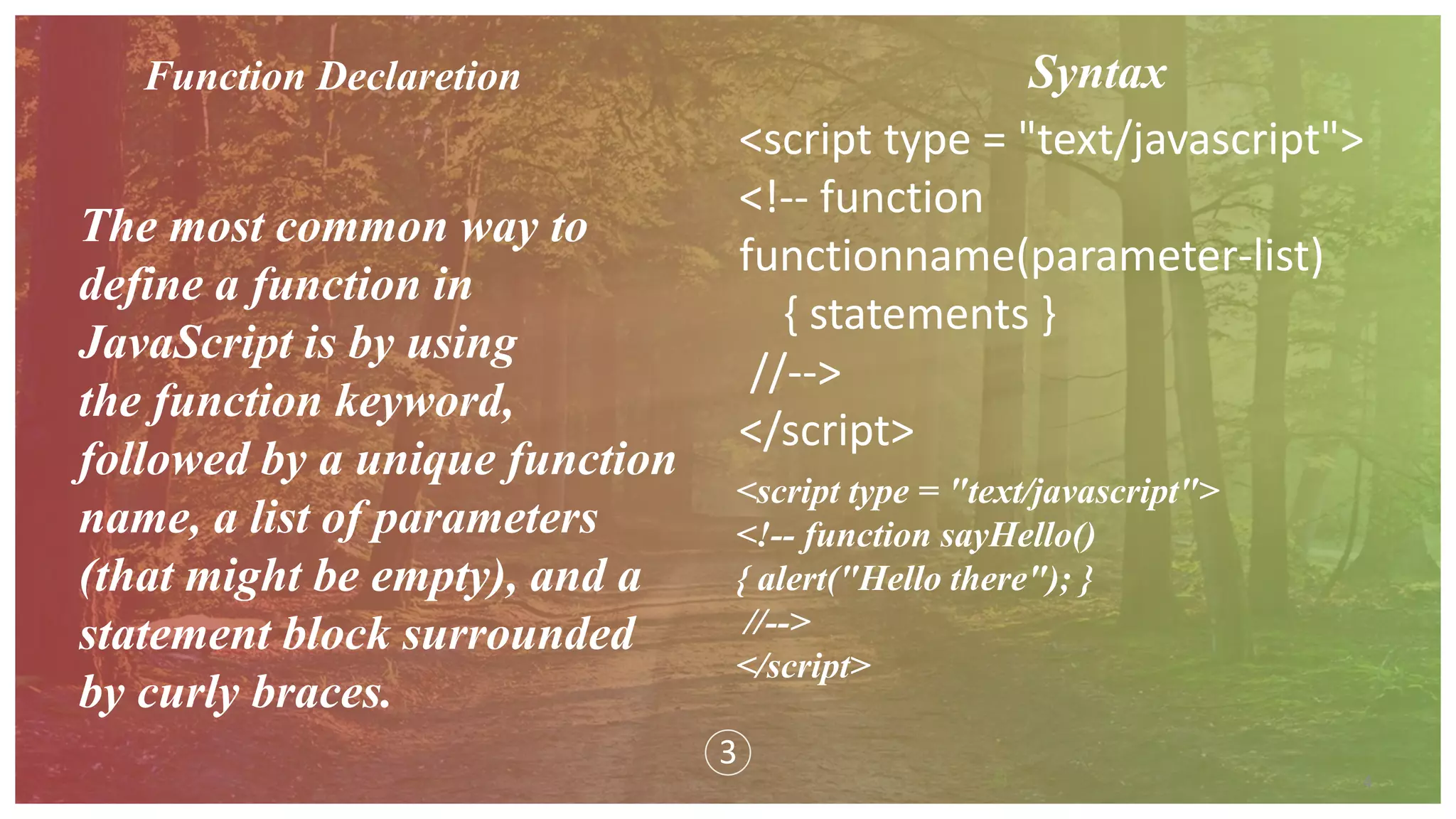 4
3
Function Declaretion
The most common way to
define a function in
JavaScript is by using
the function keyword,
followed by a unique function
name, a list of parameters
(that might be empty), and a
statement block surrounded
by curly braces.
Syntax
<script type = "text/javascript">
<!-- function
functionname(parameter-list)
{ statements }
//-->
</script>
<script type = "text/javascript">
<!-- function sayHello()
{ alert("Hello there"); }
//-->
</script>
 
