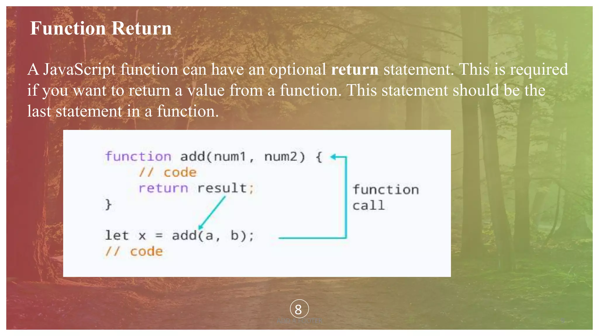 9
ADD A FOOTER
Function Return
A JavaScript function can have an optional return statement. This is required
if you want to return a value from a function. This statement should be the
last statement in a function.
8
 