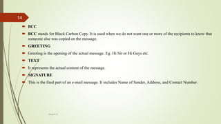  BCC
 BCC stands for Black Carbon Copy. It is used when we do not want one or more of the recipients to know that
someone else was copied on the message.
 GREETING
 Greeting is the opening of the actual message. Eg. Hi Sir or Hi Guys etc.
 TEXT
 It represents the actual content of the message.
 SIGNATURE
 This is the final part of an e-mail message. It includes Name of Sender, Address, and Contact Number.
Divya K.S
14
 