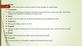  Reliable
 Many of the mail systems notify the sender if e-mail message was undeliverable.
 Convenience
 There is no requirement of stationary and stamps. One does not have to go to post office. But all these
things are not required for sending or receiving an mail.
 Speed
 E-mail is very fast. However, the speed also depends upon the underlying network.
 Inexpensive
 The cost of sending e-mail is very low.
 Printable
 It is easy to obtain a hardcopy of an e-mail. Also an electronic copy of an e-mail can also be saved for
records.
 Global
 E-mail can be sent and received by a person sitting across the globe.
 Generality
 It is also possible to send graphics, programs and sounds with an e-mail.
Divya K.S
16
 
