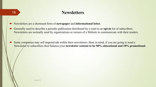  Newsletters
 Newsletters are a shortened form of newspaper and informational letter.
 Generally used to describe a periodic publication distributed by e-mail to an opt-in list of subscribers.
Newsletters are normally used by organizations or owners of a Website to communicate with their readers.
 Some companies may sell targeted ads within their newsletters. Bear in mind, if you are going to send a
Newsletter to subscribers then balance your newsletter content to be 90% educational and 10% promotional.
Divya K.S
19
 
