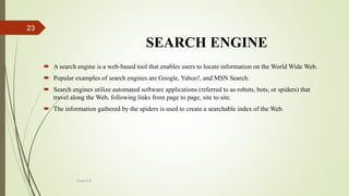 SEARCH ENGINE
 A search engine is a web-based tool that enables users to locate information on the World Wide Web.
 Popular examples of search engines are Google, Yahoo!, and MSN Search.
 Search engines utilize automated software applications (referred to as robots, bots, or spiders) that
travel along the Web, following links from page to page, site to site.
 The information gathered by the spiders is used to create a searchable index of the Web.
Divya K.S
23
 