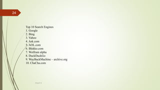 Top 10 Search Engines
1. Google
2. Bing
3. Yahoo
4. Ask.com
5. AOL.com
6. Blekko.com
7. Wolfram alpha
8. DuckDuckGo
9. WayBackMachine – archive.org
10. ChaCha.com
Divya K.S
24
 