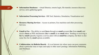  Information Databases – virtual libraries, remote login, file transfer, resource discovery
service, news gathering agents
 Information Processing Services - OR Tool, Statistics, Simulation, Visualization tool.
 Resource Sharing Services – Access to printers, Fax machines and other processing
Services.
 Email to Fax - The ability to send faxes through an email account (fax from email) and
receive faxes as PDF attachments (fax to email) in an email inbox. Sending or receiving a
fax by email typically requires a service plan with an email fax company, but there is also
some free fax by email options available.
 Collaboration via Bulletin Boards – It is an Internet site where users can post comments
about a particular issue or topic and reply to other users' postings. Information Publishing
and Databases
Divya K.S
27
 