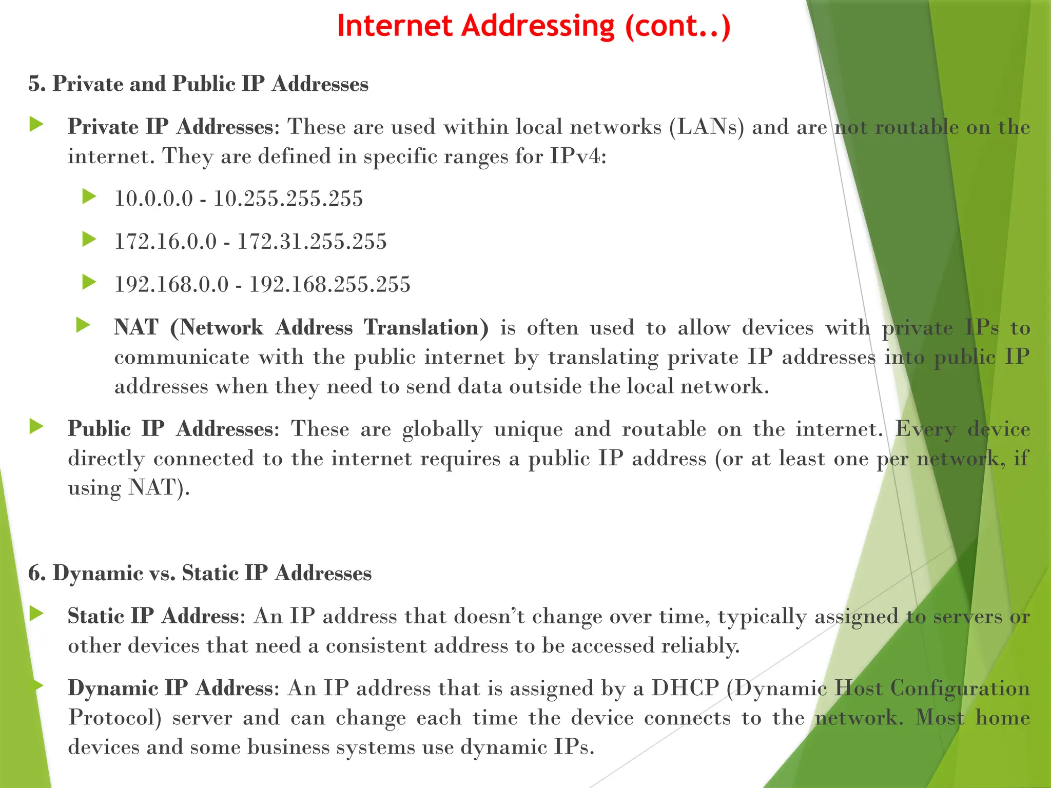 Internet Addressing (cont..)
5. Private and Public IP Addresses
 Private IP Addresses: These are used within local networks (LANs) and are not routable on the
internet. They are defined in specific ranges for IPv4:
 10.0.0.0 - 10.255.255.255
 172.16.0.0 - 172.31.255.255
 192.168.0.0 - 192.168.255.255
 NAT (Network Address Translation) is often used to allow devices with private IPs to
communicate with the public internet by translating private IP addresses into public IP
addresses when they need to send data outside the local network.
 Public IP Addresses: These are globally unique and routable on the internet. Every device
directly connected to the internet requires a public IP address (or at least one per network, if
using NAT).
6. Dynamic vs. Static IP Addresses
 Static IP Address: An IP address that doesn’t change over time, typically assigned to servers or
other devices that need a consistent address to be accessed reliably.
 Dynamic IP Address: An IP address that is assigned by a DHCP (Dynamic Host Configuration
Protocol) server and can change each time the device connects to the network. Most home
devices and some business systems use dynamic IPs.
 