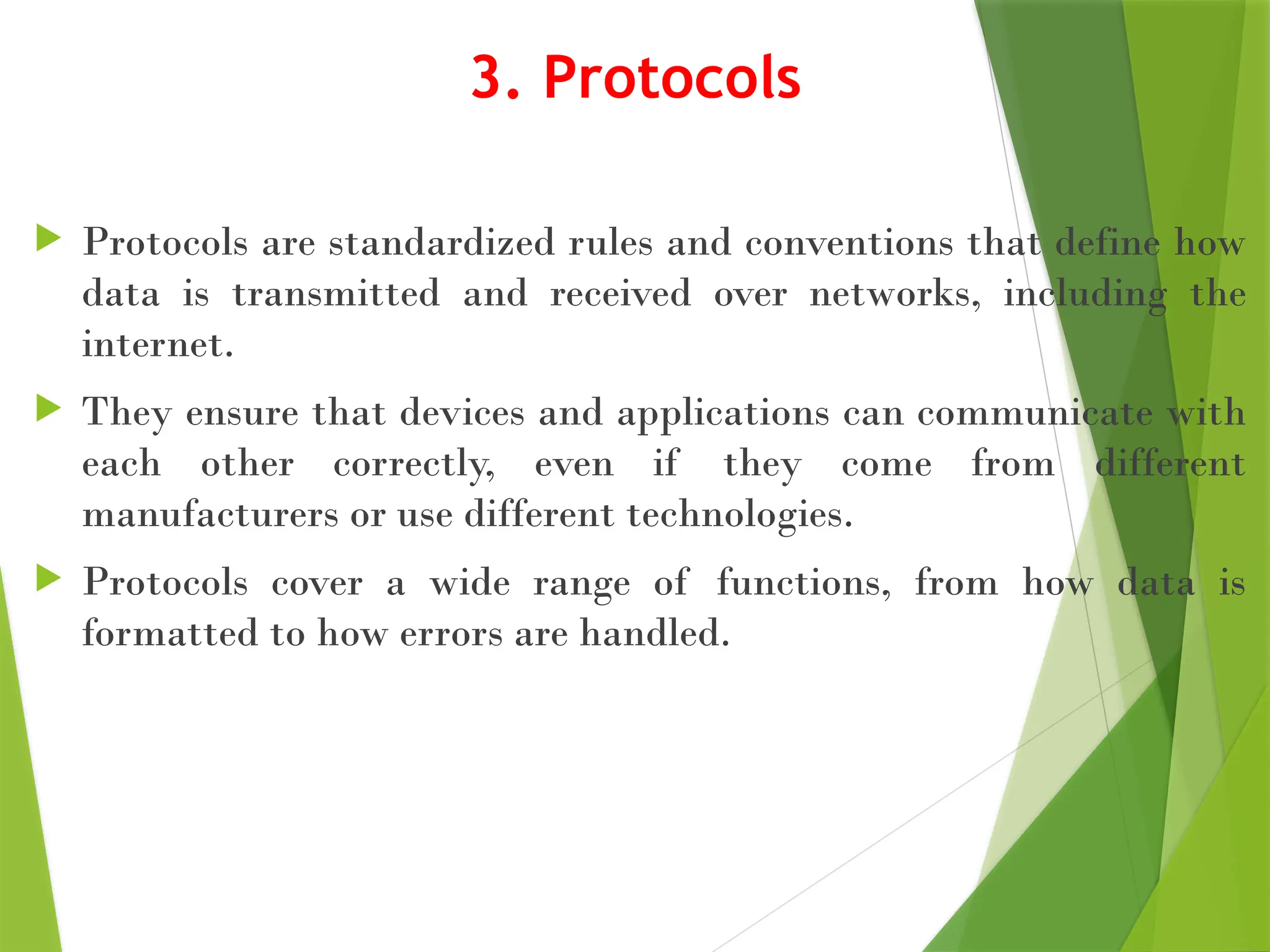 3. Protocols
 Protocols are standardized rules and conventions that define how
data is transmitted and received over networks, including the
internet.
 They ensure that devices and applications can communicate with
each other correctly, even if they come from different
manufacturers or use different technologies.
 Protocols cover a wide range of functions, from how data is
formatted to how errors are handled.
 