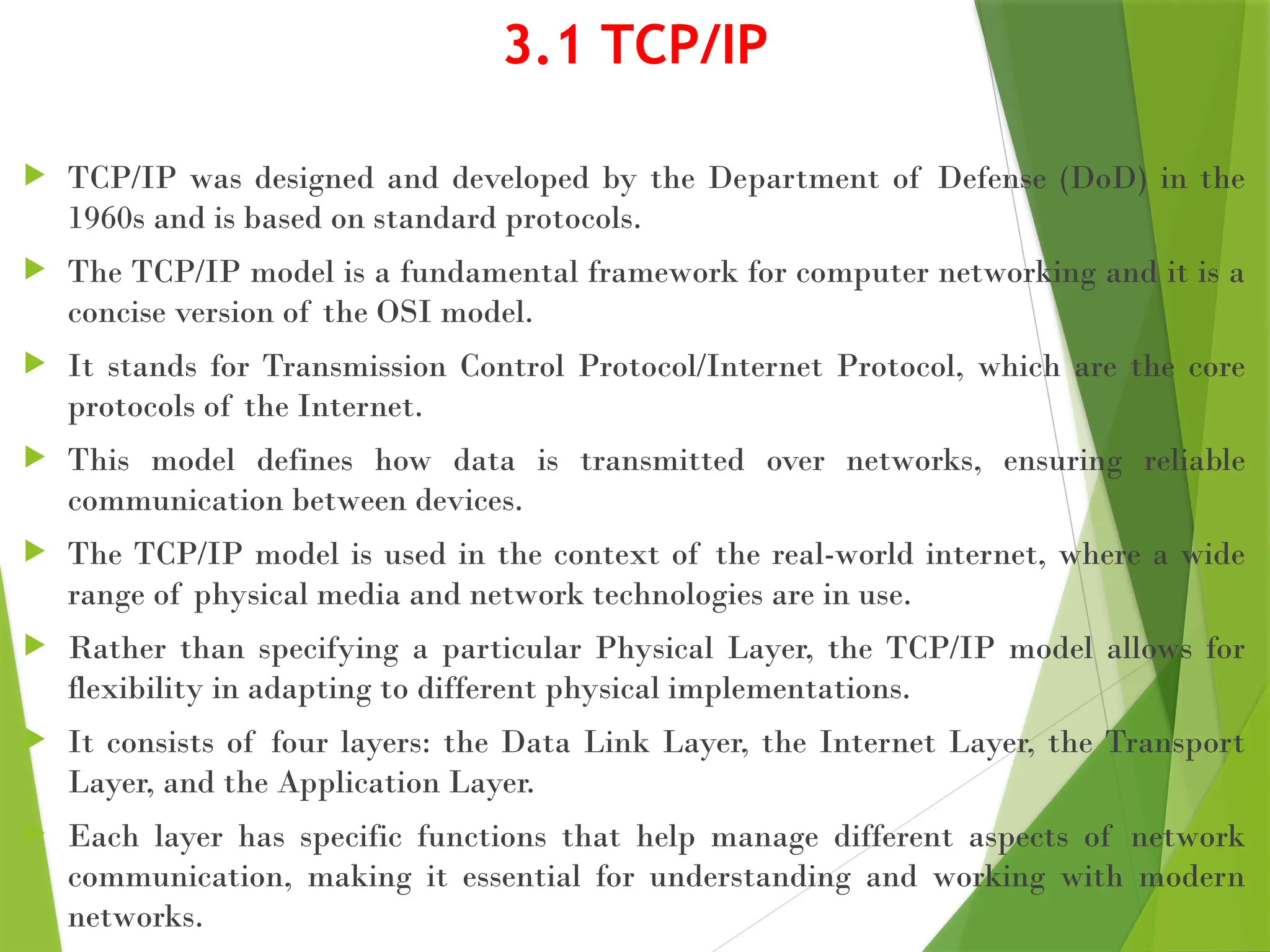 3.1 TCP/IP
 TCP/IP was designed and developed by the Department of Defense (DoD) in the
1960s and is based on standard protocols.
 The TCP/IP model is a fundamental framework for computer networking and it is a
concise version of the OSI model.
 It stands for Transmission Control Protocol/Internet Protocol, which are the core
protocols of the Internet.
 This model defines how data is transmitted over networks, ensuring reliable
communication between devices.
 The TCP/IP model is used in the context of the real-world internet, where a wide
range of physical media and network technologies are in use.
 Rather than specifying a particular Physical Layer, the TCP/IP model allows for
flexibility in adapting to different physical implementations.
 It consists of four layers: the Data Link Layer, the Internet Layer, the Transport
Layer, and the Application Layer.
 Each layer has specific functions that help manage different aspects of network
communication, making it essential for understanding and working with modern
networks.
 