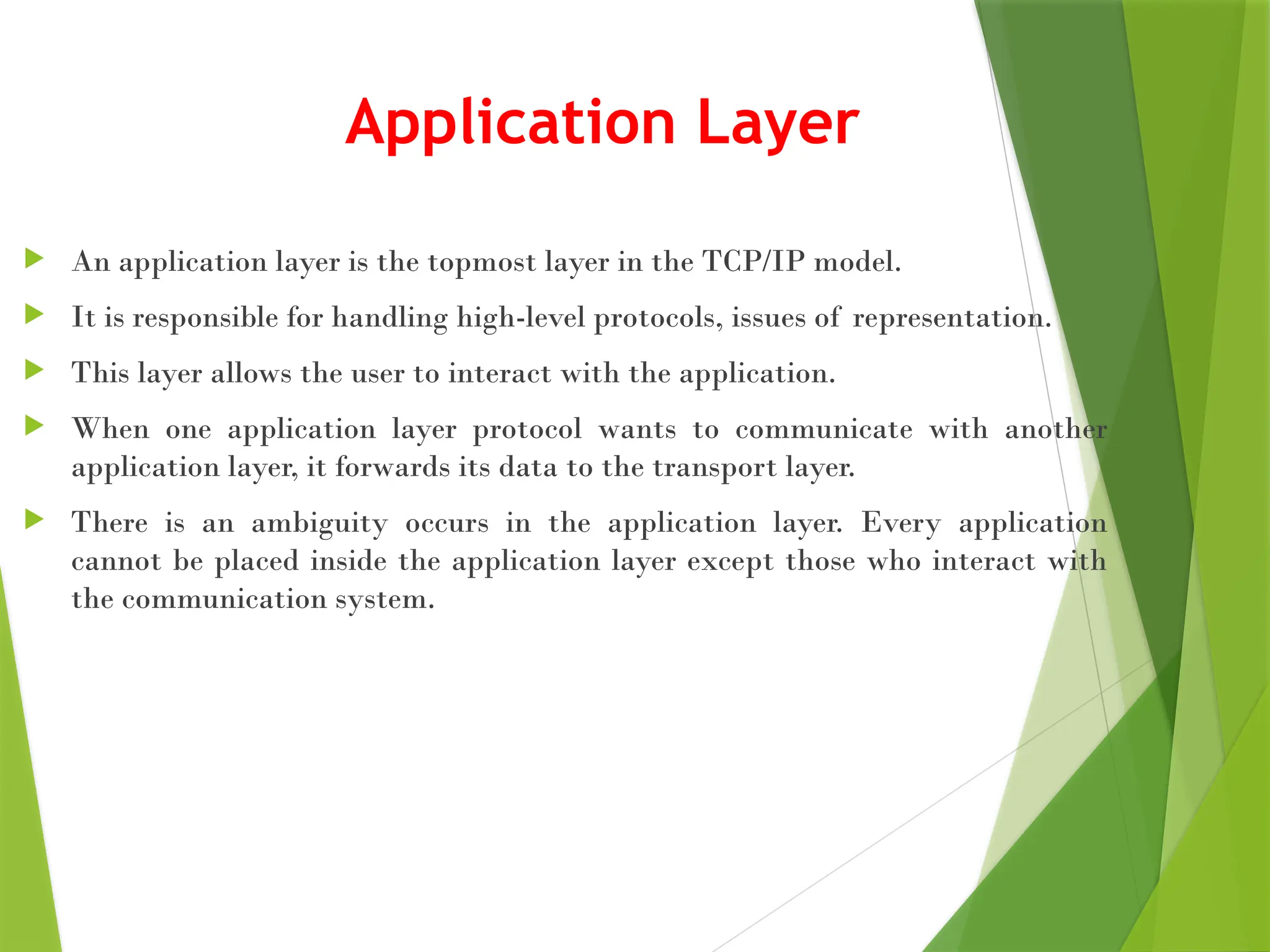 Application Layer
 An application layer is the topmost layer in the TCP/IP model.
 It is responsible for handling high-level protocols, issues of representation.
 This layer allows the user to interact with the application.
 When one application layer protocol wants to communicate with another
application layer, it forwards its data to the transport layer.
 There is an ambiguity occurs in the application layer. Every application
cannot be placed inside the application layer except those who interact with
the communication system.
 