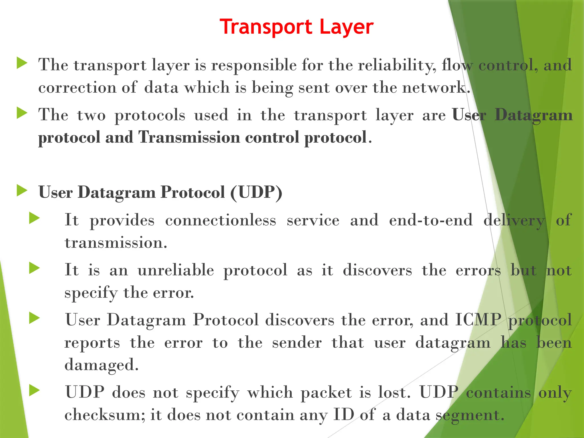 Transport Layer
 The transport layer is responsible for the reliability, flow control, and
correction of data which is being sent over the network.
 The two protocols used in the transport layer are User Datagram
protocol and Transmission control protocol.
 User Datagram Protocol (UDP)
 It provides connectionless service and end-to-end delivery of
transmission.
 It is an unreliable protocol as it discovers the errors but not
specify the error.
 User Datagram Protocol discovers the error, and ICMP protocol
reports the error to the sender that user datagram has been
damaged.
 UDP does not specify which packet is lost. UDP contains only
checksum; it does not contain any ID of a data segment.
 