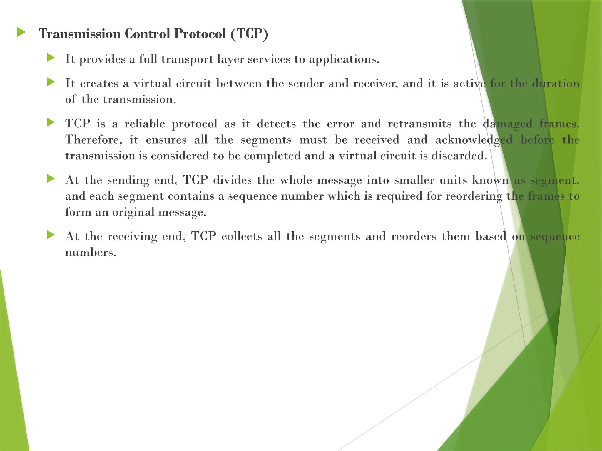  Transmission Control Protocol (TCP)
 It provides a full transport layer services to applications.
 It creates a virtual circuit between the sender and receiver, and it is active for the duration
of the transmission.
 TCP is a reliable protocol as it detects the error and retransmits the damaged frames.
Therefore, it ensures all the segments must be received and acknowledged before the
transmission is considered to be completed and a virtual circuit is discarded.
 At the sending end, TCP divides the whole message into smaller units known as segment,
and each segment contains a sequence number which is required for reordering the frames to
form an original message.
 At the receiving end, TCP collects all the segments and reorders them based on sequence
numbers.
 
