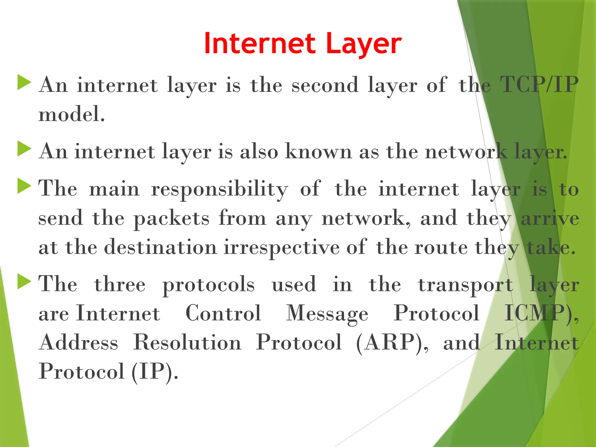 Internet Layer
 An internet layer is the second layer of the TCP/IP
model.
 An internet layer is also known as the network layer.
 The main responsibility of the internet layer is to
send the packets from any network, and they arrive
at the destination irrespective of the route they take.
 The three protocols used in the transport layer
are Internet Control Message Protocol ICMP),
Address Resolution Protocol (ARP), and Internet
Protocol (IP).
 