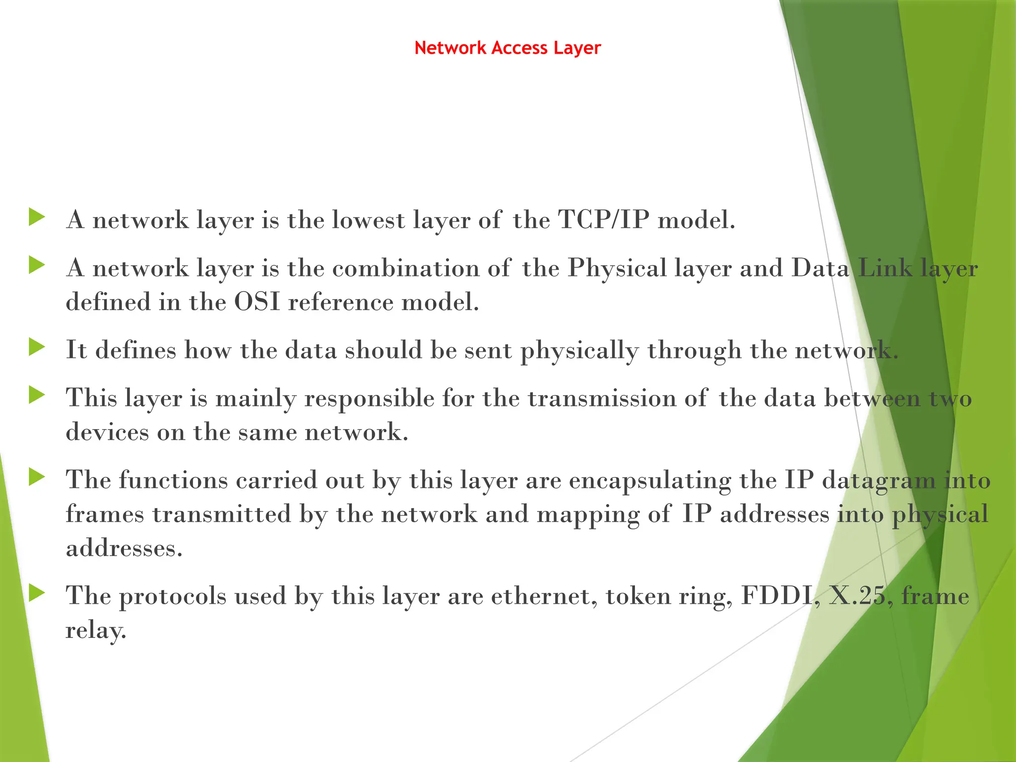Network Access Layer
 A network layer is the lowest layer of the TCP/IP model.
 A network layer is the combination of the Physical layer and Data Link layer
defined in the OSI reference model.
 It defines how the data should be sent physically through the network.
 This layer is mainly responsible for the transmission of the data between two
devices on the same network.
 The functions carried out by this layer are encapsulating the IP datagram into
frames transmitted by the network and mapping of IP addresses into physical
addresses.
 The protocols used by this layer are ethernet, token ring, FDDI, X.25, frame
relay.
 