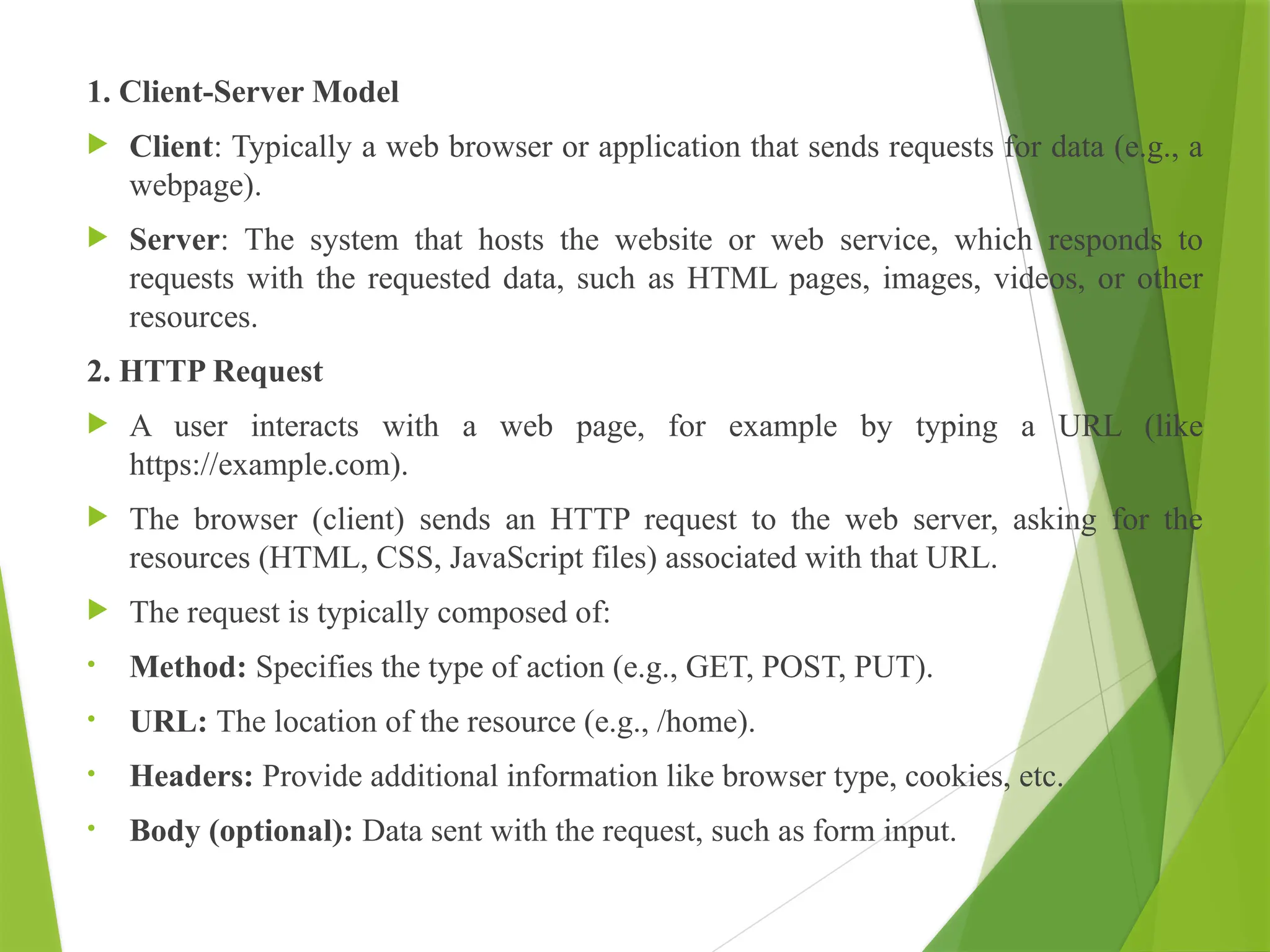 1. Client-Server Model
 Client: Typically a web browser or application that sends requests for data (e.g., a
webpage).
 Server: The system that hosts the website or web service, which responds to
requests with the requested data, such as HTML pages, images, videos, or other
resources.
2. HTTP Request
 A user interacts with a web page, for example by typing a URL (like
https://example.com).
 The browser (client) sends an HTTP request to the web server, asking for the
resources (HTML, CSS, JavaScript files) associated with that URL.
 The request is typically composed of:
• Method: Specifies the type of action (e.g., GET, POST, PUT).
• URL: The location of the resource (e.g., /home).
• Headers: Provide additional information like browser type, cookies, etc.
• Body (optional): Data sent with the request, such as form input.
 