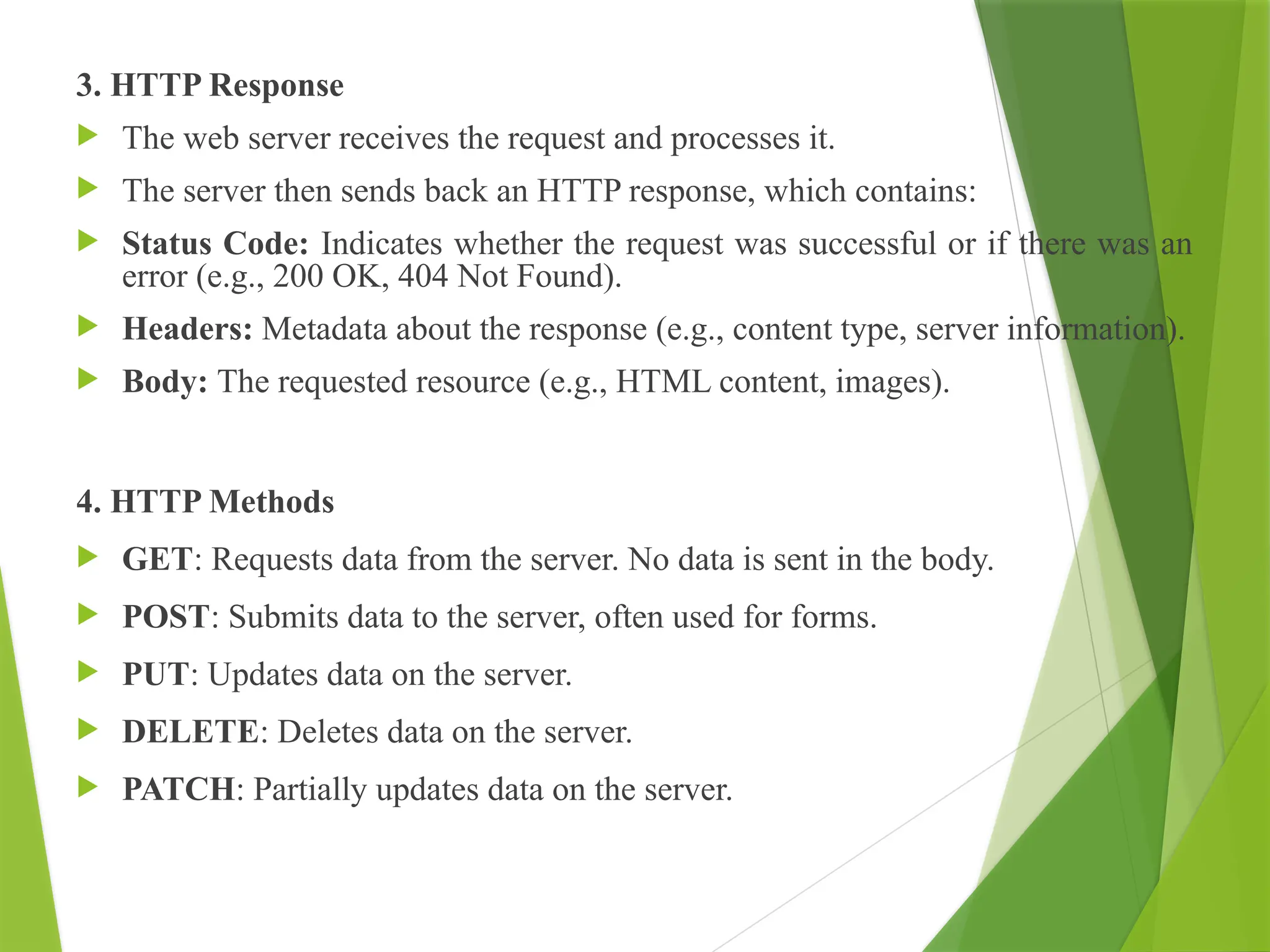 3. HTTP Response
 The web server receives the request and processes it.
 The server then sends back an HTTP response, which contains:
 Status Code: Indicates whether the request was successful or if there was an
error (e.g., 200 OK, 404 Not Found).
 Headers: Metadata about the response (e.g., content type, server information).
 Body: The requested resource (e.g., HTML content, images).
4. HTTP Methods
 GET: Requests data from the server. No data is sent in the body.
 POST: Submits data to the server, often used for forms.
 PUT: Updates data on the server.
 DELETE: Deletes data on the server.
 PATCH: Partially updates data on the server.
 