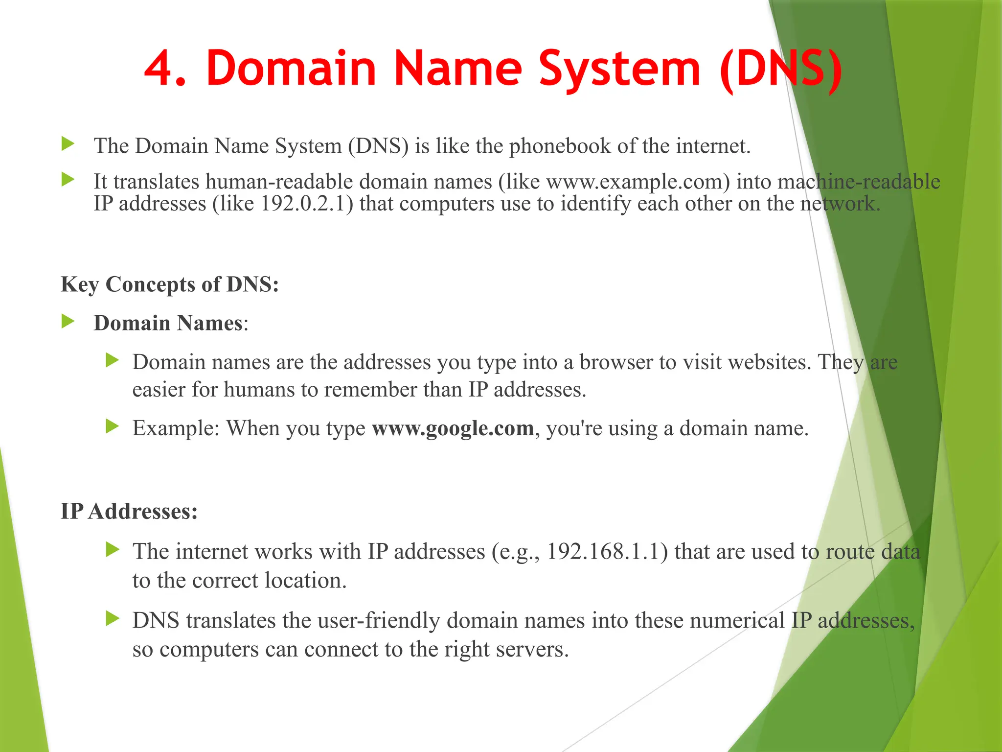 4. Domain Name System (DNS)
 The Domain Name System (DNS) is like the phonebook of the internet.
 It translates human-readable domain names (like www.example.com) into machine-readable
IP addresses (like 192.0.2.1) that computers use to identify each other on the network.
Key Concepts of DNS:
 Domain Names:
 Domain names are the addresses you type into a browser to visit websites. They are
easier for humans to remember than IP addresses.
 Example: When you type www.google.com, you're using a domain name.
IPAddresses:
 The internet works with IP addresses (e.g., 192.168.1.1) that are used to route data
to the correct location.
 DNS translates the user-friendly domain names into these numerical IP addresses,
so computers can connect to the right servers.
 