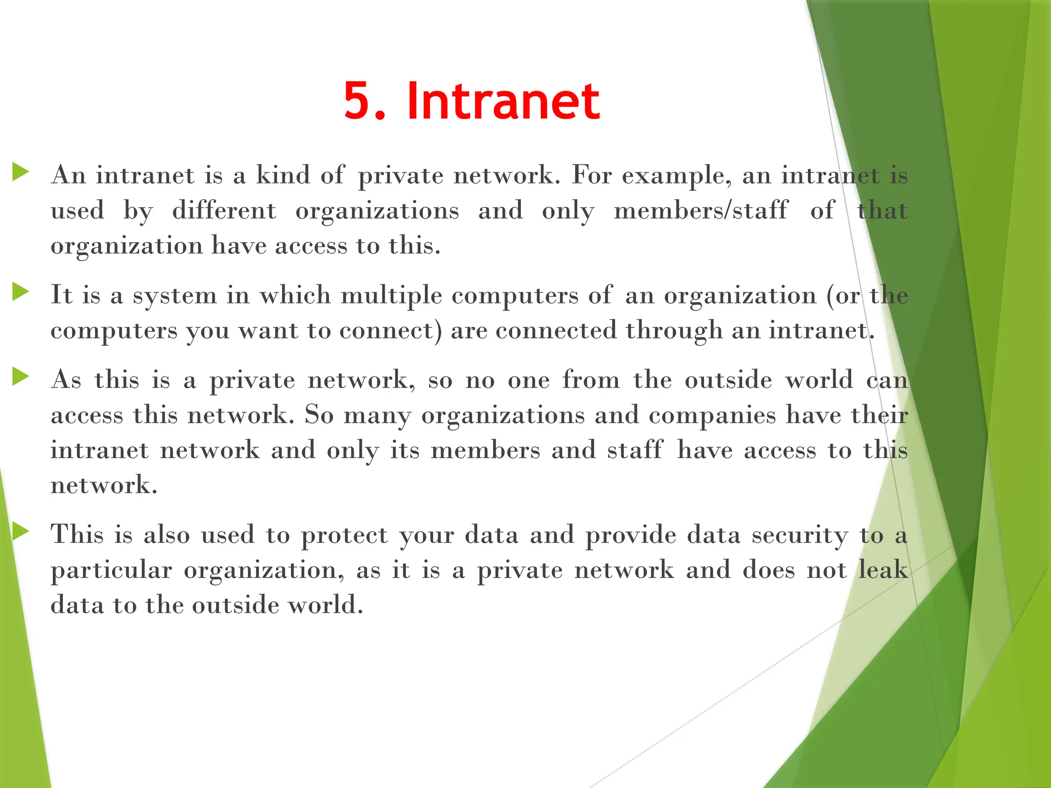 5. Intranet
 An intranet is a kind of private network. For example, an intranet is
used by different organizations and only members/staff of that
organization have access to this.
 It is a system in which multiple computers of an organization (or the
computers you want to connect) are connected through an intranet.
 As this is a private network, so no one from the outside world can
access this network. So many organizations and companies have their
intranet network and only its members and staff have access to this
network.
 This is also used to protect your data and provide data security to a
particular organization, as it is a private network and does not leak
data to the outside world.
 