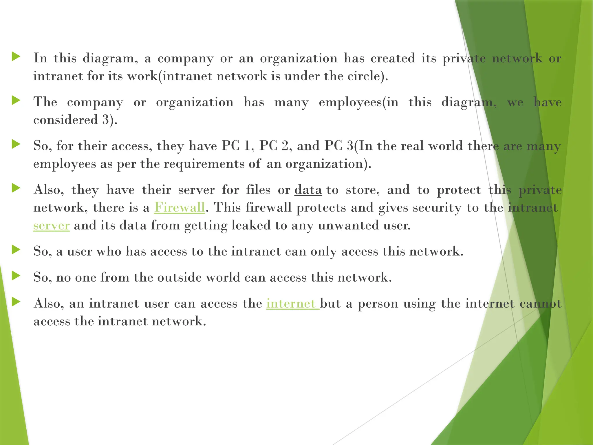  In this diagram, a company or an organization has created its private network or
intranet for its work(intranet network is under the circle).
 The company or organization has many employees(in this diagram, we have
considered 3).
 So, for their access, they have PC 1, PC 2, and PC 3(In the real world there are many
employees as per the requirements of an organization).
 Also, they have their server for files or data to store, and to protect this private
network, there is a Firewall. This firewall protects and gives security to the intranet
server and its data from getting leaked to any unwanted user.
 So, a user who has access to the intranet can only access this network.
 So, no one from the outside world can access this network.
 Also, an intranet user can access the internet but a person using the internet cannot
access the intranet network.
 