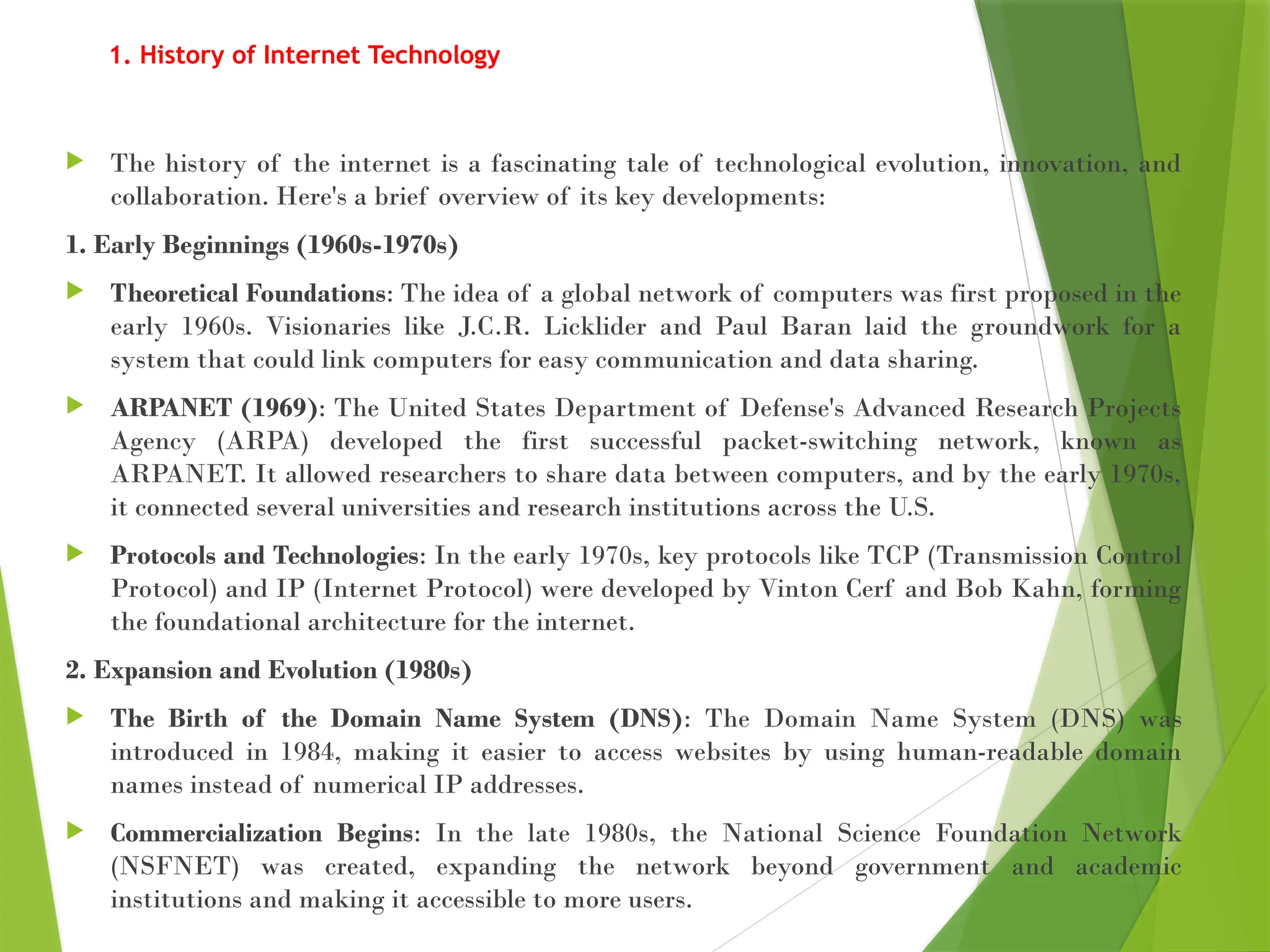 1. History of Internet Technology
 The history of the internet is a fascinating tale of technological evolution, innovation, and
collaboration. Here's a brief overview of its key developments:
1. Early Beginnings (1960s-1970s)
 Theoretical Foundations: The idea of a global network of computers was first proposed in the
early 1960s. Visionaries like J.C.R. Licklider and Paul Baran laid the groundwork for a
system that could link computers for easy communication and data sharing.
 ARPANET (1969): The United States Department of Defense's Advanced Research Projects
Agency (ARPA) developed the first successful packet-switching network, known as
ARPANET. It allowed researchers to share data between computers, and by the early 1970s,
it connected several universities and research institutions across the U.S.
 Protocols and Technologies: In the early 1970s, key protocols like TCP (Transmission Control
Protocol) and IP (Internet Protocol) were developed by Vinton Cerf and Bob Kahn, forming
the foundational architecture for the internet.
2. Expansion and Evolution (1980s)
 The Birth of the Domain Name System (DNS): The Domain Name System (DNS) was
introduced in 1984, making it easier to access websites by using human-readable domain
names instead of numerical IP addresses.
 Commercialization Begins: In the late 1980s, the National Science Foundation Network
(NSFNET) was created, expanding the network beyond government and academic
institutions and making it accessible to more users.
 