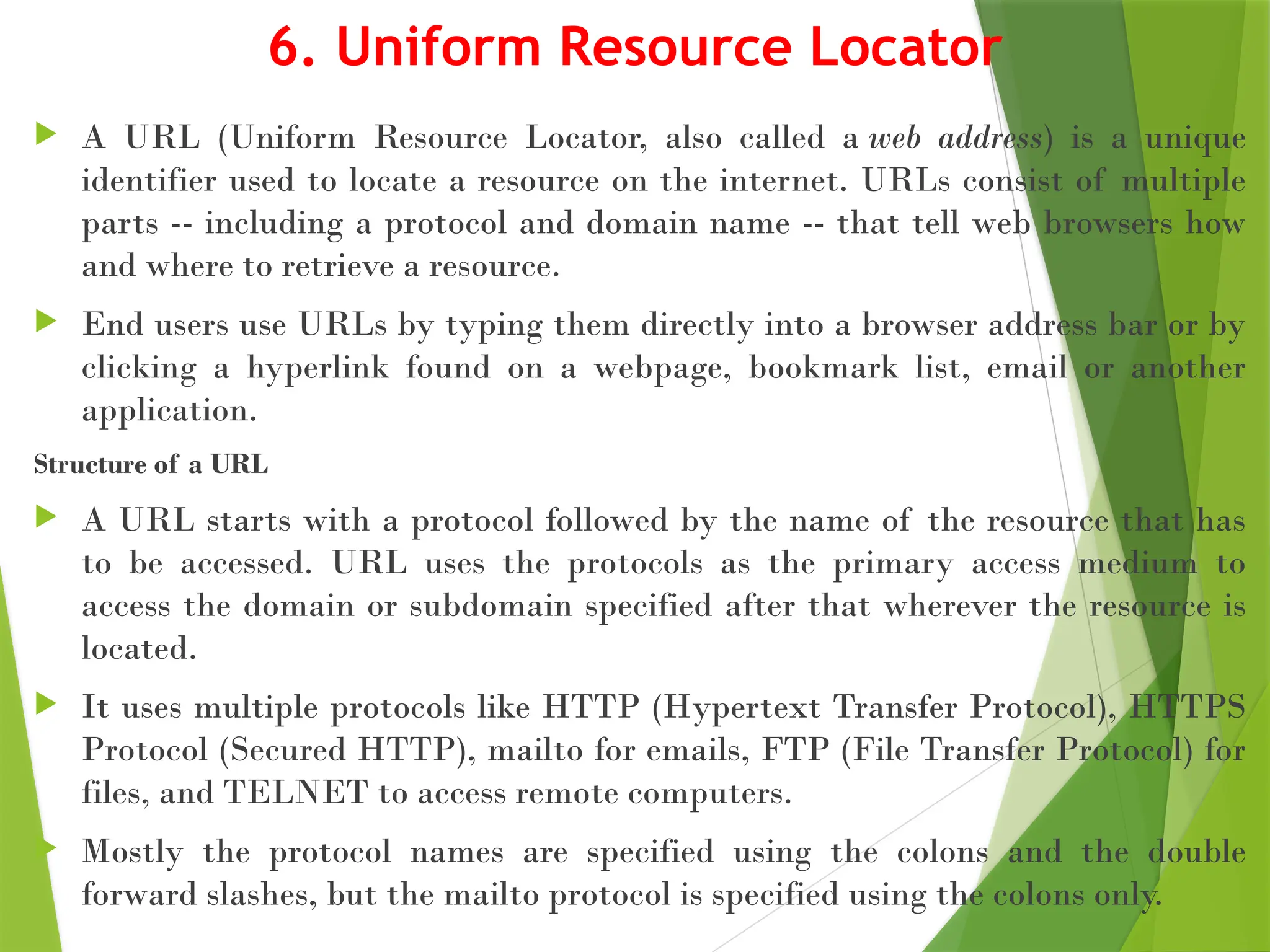 6. Uniform Resource Locator
 A URL (Uniform Resource Locator, also called a web address) is a unique
identifier used to locate a resource on the internet. URLs consist of multiple
parts -- including a protocol and domain name -- that tell web browsers how
and where to retrieve a resource.
 End users use URLs by typing them directly into a browser address bar or by
clicking a hyperlink found on a webpage, bookmark list, email or another
application.
Structure of a URL
 A URL starts with a protocol followed by the name of the resource that has
to be accessed. URL uses the protocols as the primary access medium to
access the domain or subdomain specified after that wherever the resource is
located.
 It uses multiple protocols like HTTP (Hypertext Transfer Protocol), HTTPS
Protocol (Secured HTTP), mailto for emails, FTP (File Transfer Protocol) for
files, and TELNET to access remote computers.
 Mostly the protocol names are specified using the colons and the double
forward slashes, but the mailto protocol is specified using the colons only.
 