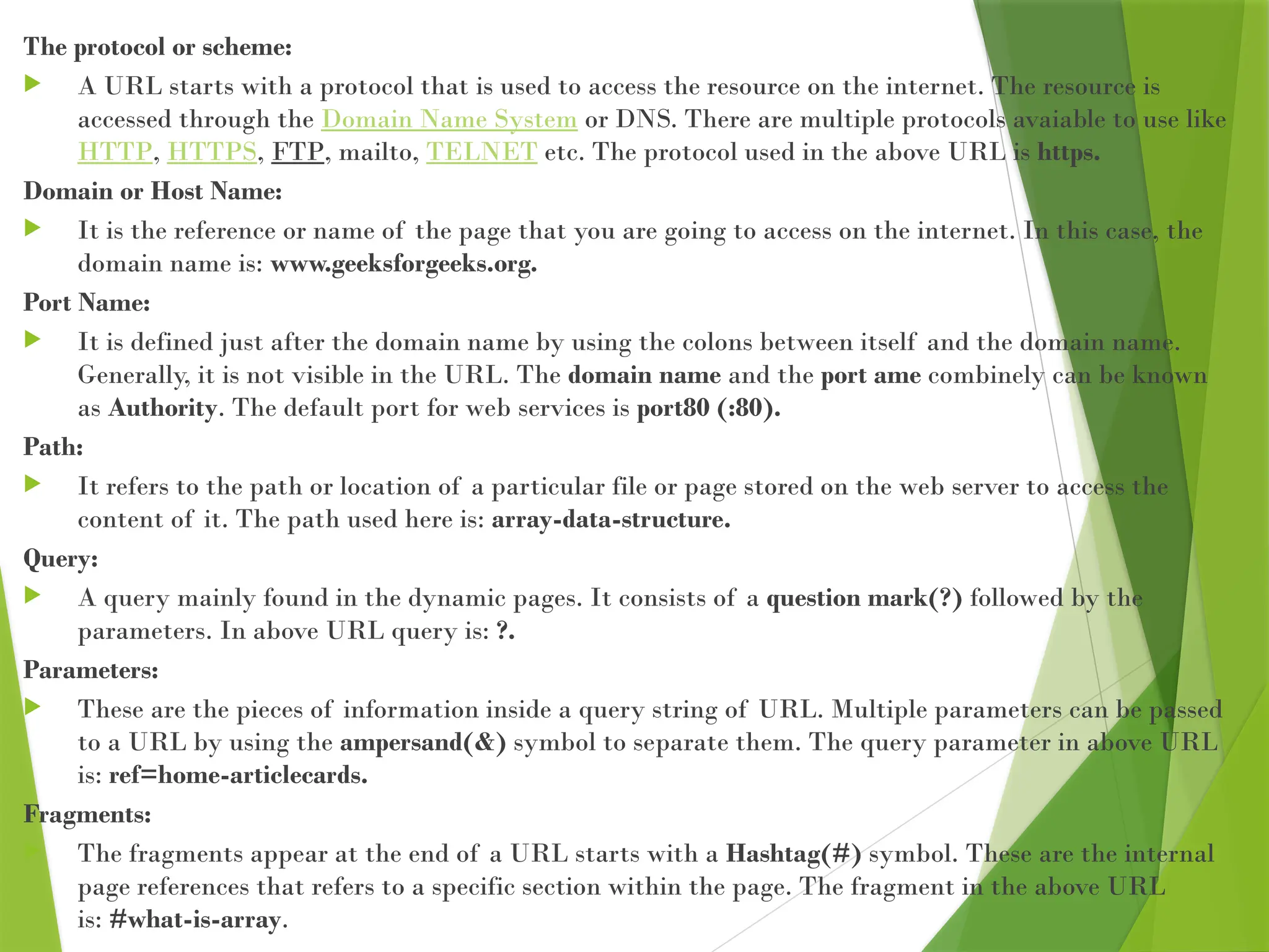 The protocol or scheme:
 A URL starts with a protocol that is used to access the resource on the internet. The resource is
accessed through the Domain Name System or DNS. There are multiple protocols avaiable to use like
HTTP, HTTPS, FTP, mailto, TELNET etc. The protocol used in the above URL is https.
Domain or Host Name:
 It is the reference or name of the page that you are going to access on the internet. In this case, the
domain name is: www.geeksforgeeks.org.
Port Name:
 It is defined just after the domain name by using the colons between itself and the domain name.
Generally, it is not visible in the URL. The domain name and the port ame combinely can be known
as Authority. The default port for web services is port80 (:80).
Path:
 It refers to the path or location of a particular file or page stored on the web server to access the
content of it. The path used here is: array-data-structure.
Query:
 A query mainly found in the dynamic pages. It consists of a question mark(?) followed by the
parameters. In above URL query is: ?.
Parameters:
 These are the pieces of information inside a query string of URL. Multiple parameters can be passed
to a URL by using the ampersand(&) symbol to separate them. The query parameter in above URL
is: ref=home-articlecards.
Fragments:
 The fragments appear at the end of a URL starts with a Hashtag(#) symbol. These are the internal
page references that refers to a specific section within the page. The fragment in the above URL
is: #what-is-array.
 
