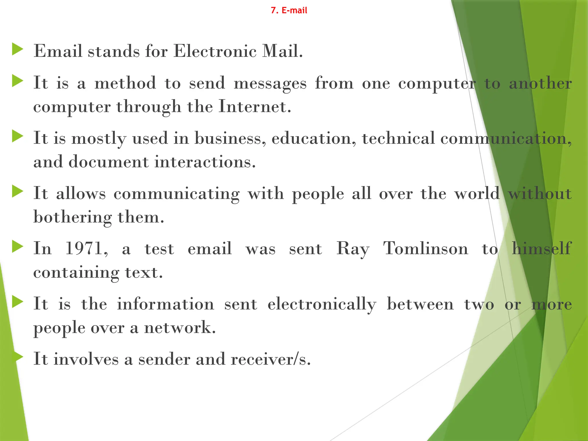 7. E-mail
 Email stands for Electronic Mail.
 It is a method to send messages from one computer to another
computer through the Internet.
 It is mostly used in business, education, technical communication,
and document interactions.
 It allows communicating with people all over the world without
bothering them.
 In 1971, a test email was sent Ray Tomlinson to himself
containing text.
 It is the information sent electronically between two or more
people over a network.
 It involves a sender and receiver/s.
 