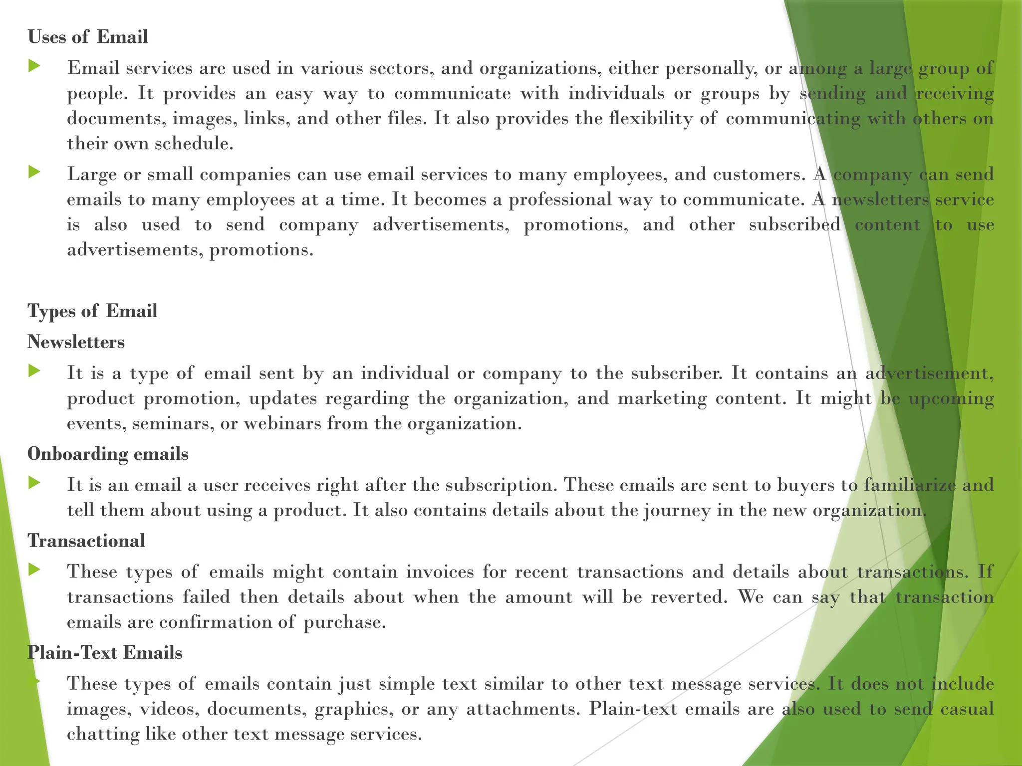 Uses of Email
 Email services are used in various sectors, and organizations, either personally, or among a large group of
people. It provides an easy way to communicate with individuals or groups by sending and receiving
documents, images, links, and other files. It also provides the flexibility of communicating with others on
their own schedule.
 Large or small companies can use email services to many employees, and customers. A company can send
emails to many employees at a time. It becomes a professional way to communicate. A newsletters service
is also used to send company advertisements, promotions, and other subscribed content to use
advertisements, promotions.
Types of Email
Newsletters
 It is a type of email sent by an individual or company to the subscriber. It contains an advertisement,
product promotion, updates regarding the organization, and marketing content. It might be upcoming
events, seminars, or webinars from the organization.
Onboarding emails
 It is an email a user receives right after the subscription. These emails are sent to buyers to familiarize and
tell them about using a product. It also contains details about the journey in the new organization.
Transactional
 These types of emails might contain invoices for recent transactions and details about transactions. If
transactions failed then details about when the amount will be reverted. We can say that transaction
emails are confirmation of purchase.
Plain-Text Emails
 These types of emails contain just simple text similar to other text message services. It does not include
images, videos, documents, graphics, or any attachments. Plain-text emails are also used to send casual
chatting like other text message services.
 