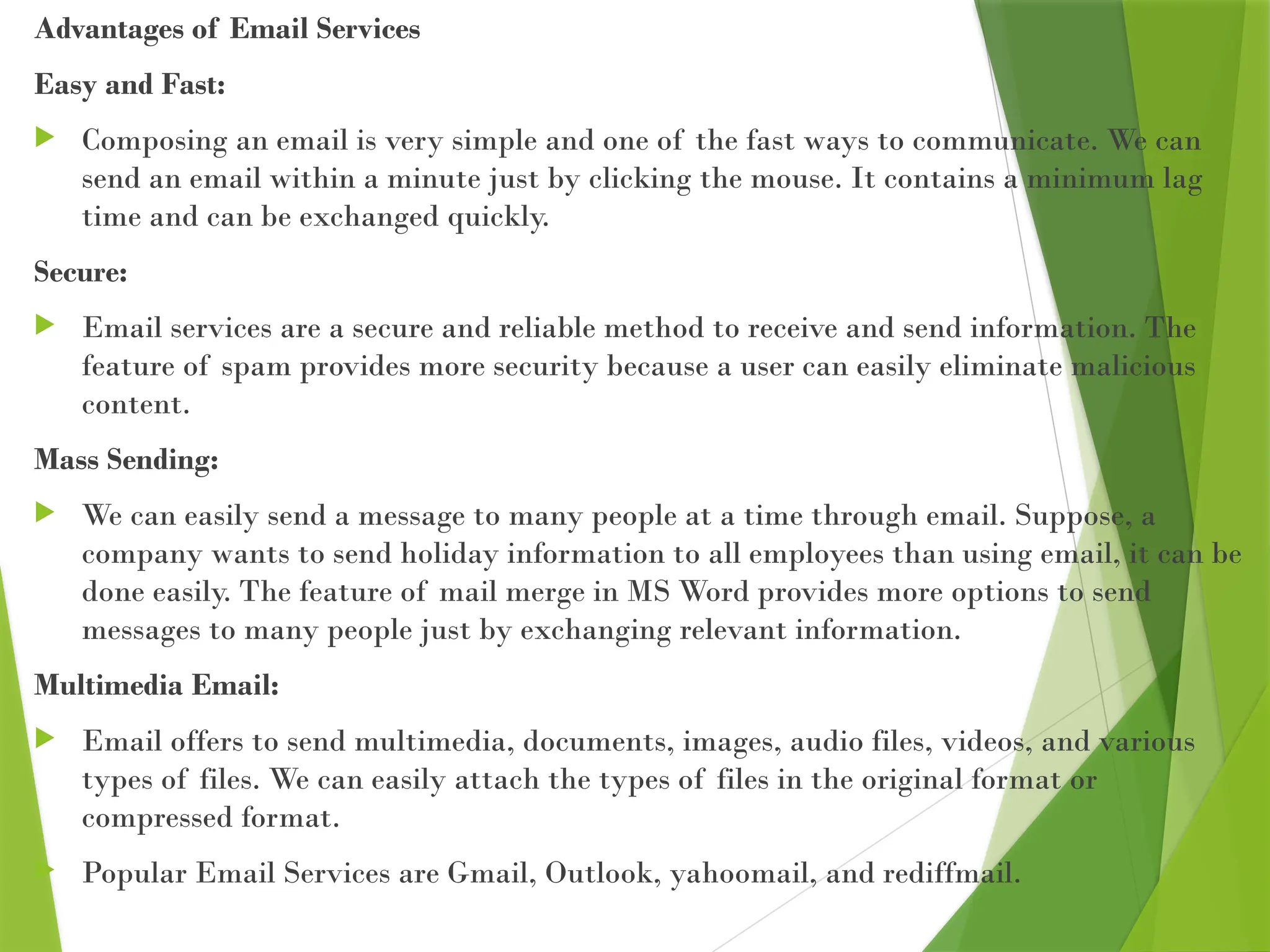 Advantages of Email Services
Easy and Fast:
 Composing an email is very simple and one of the fast ways to communicate. We can
send an email within a minute just by clicking the mouse. It contains a minimum lag
time and can be exchanged quickly.
Secure:
 Email services are a secure and reliable method to receive and send information. The
feature of spam provides more security because a user can easily eliminate malicious
content.
Mass Sending:
 We can easily send a message to many people at a time through email. Suppose, a
company wants to send holiday information to all employees than using email, it can be
done easily. The feature of mail merge in MS Word provides more options to send
messages to many people just by exchanging relevant information.
Multimedia Email:
 Email offers to send multimedia, documents, images, audio files, videos, and various
types of files. We can easily attach the types of files in the original format or
compressed format.
 Popular Email Services are Gmail, Outlook, yahoomail, and rediffmail.
 