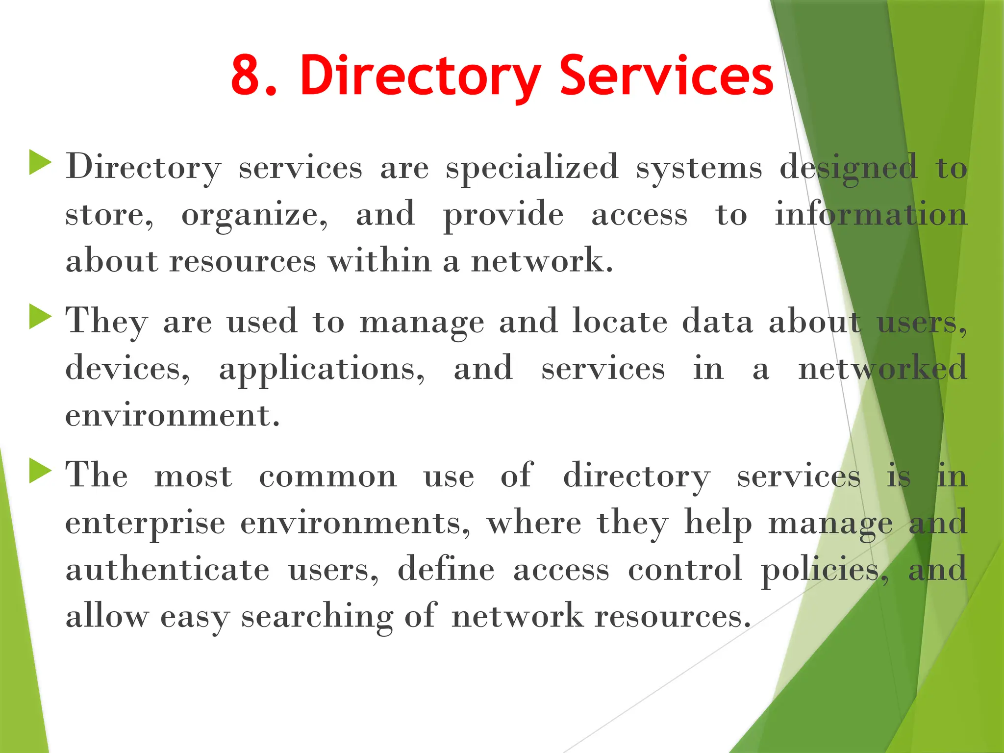 8. Directory Services
 Directory services are specialized systems designed to
store, organize, and provide access to information
about resources within a network.
 They are used to manage and locate data about users,
devices, applications, and services in a networked
environment.
 The most common use of directory services is in
enterprise environments, where they help manage and
authenticate users, define access control policies, and
allow easy searching of network resources.
 