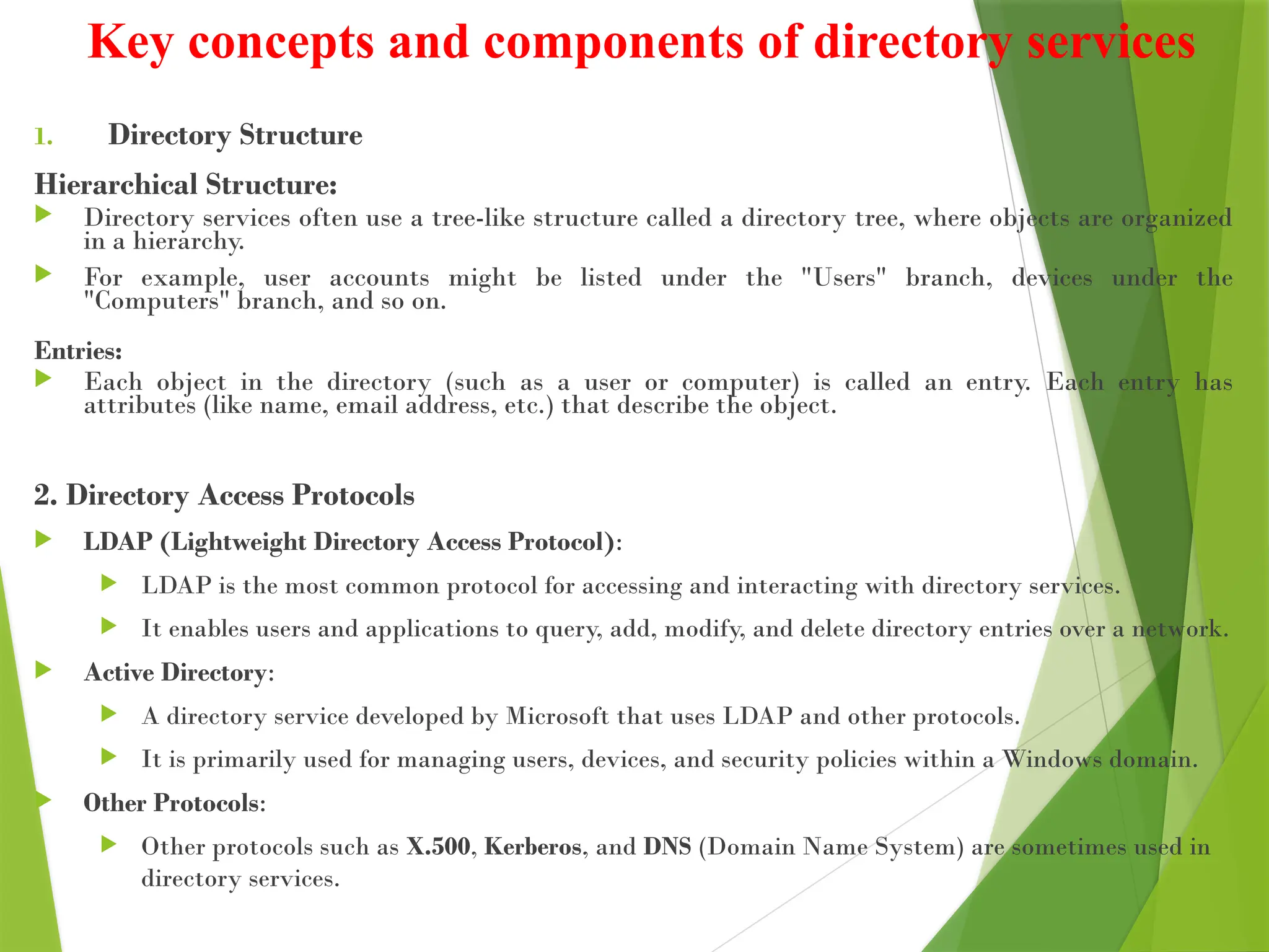 Key concepts and components of directory services
1. Directory Structure
Hierarchical Structure:
 Directory services often use a tree-like structure called a directory tree, where objects are organized
in a hierarchy.
 For example, user accounts might be listed under the "Users" branch, devices under the
"Computers" branch, and so on.
Entries:
 Each object in the directory (such as a user or computer) is called an entry. Each entry has
attributes (like name, email address, etc.) that describe the object.
2. Directory Access Protocols
 LDAP (Lightweight Directory Access Protocol):
 LDAP is the most common protocol for accessing and interacting with directory services.
 It enables users and applications to query, add, modify, and delete directory entries over a network.
 Active Directory:
 A directory service developed by Microsoft that uses LDAP and other protocols.
 It is primarily used for managing users, devices, and security policies within a Windows domain.
 Other Protocols:
 Other protocols such as X.500, Kerberos, and DNS (Domain Name System) are sometimes used in
directory services.
 