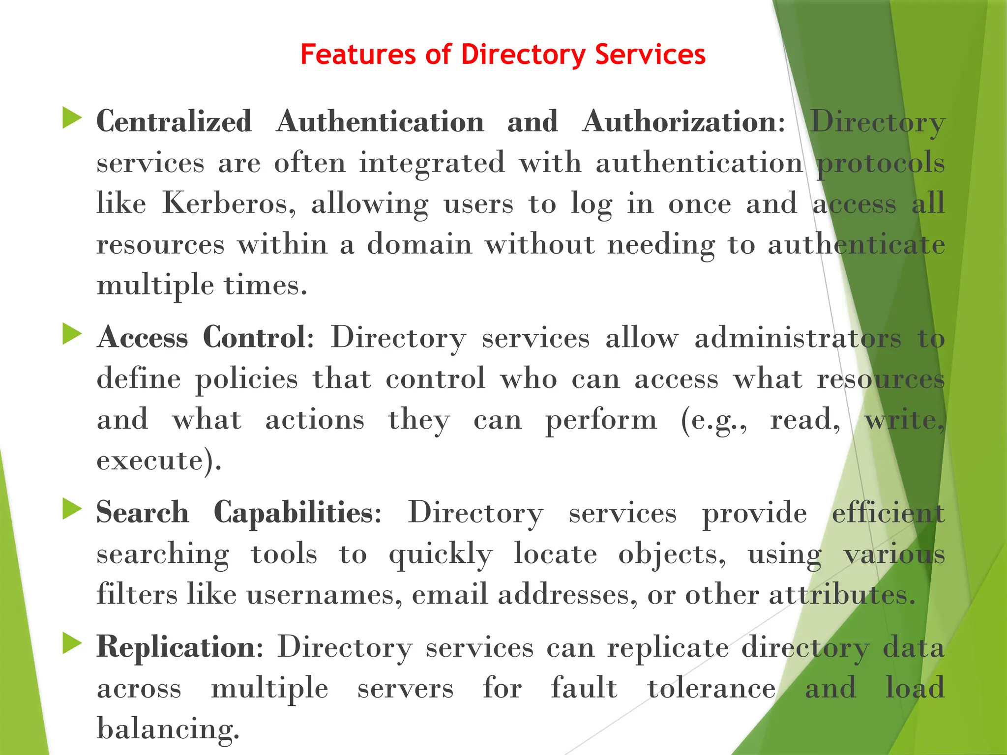 Features of Directory Services
 Centralized Authentication and Authorization: Directory
services are often integrated with authentication protocols
like Kerberos, allowing users to log in once and access all
resources within a domain without needing to authenticate
multiple times.
 Access Control: Directory services allow administrators to
define policies that control who can access what resources
and what actions they can perform (e.g., read, write,
execute).
 Search Capabilities: Directory services provide efficient
searching tools to quickly locate objects, using various
filters like usernames, email addresses, or other attributes.
 Replication: Directory services can replicate directory data
across multiple servers for fault tolerance and load
balancing.
 