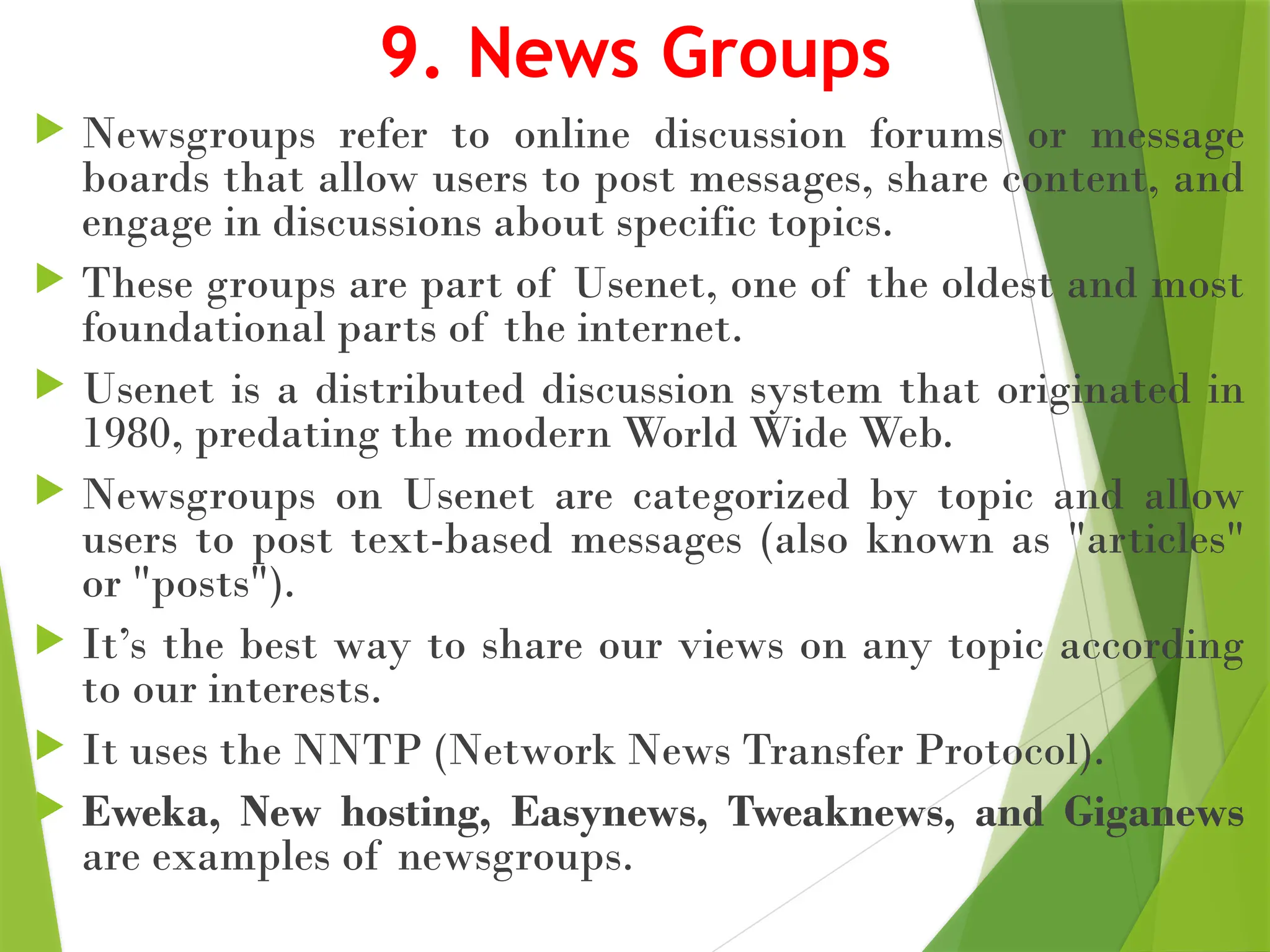 9. News Groups
 Newsgroups refer to online discussion forums or message
boards that allow users to post messages, share content, and
engage in discussions about specific topics.
 These groups are part of Usenet, one of the oldest and most
foundational parts of the internet.
 Usenet is a distributed discussion system that originated in
1980, predating the modern World Wide Web.
 Newsgroups on Usenet are categorized by topic and allow
users to post text-based messages (also known as "articles"
or "posts").
 It’s the best way to share our views on any topic according
to our interests.
 It uses the NNTP (Network News Transfer Protocol).
 Eweka, New hosting, Easynews, Tweaknews, and Giganews
are examples of newsgroups.
 