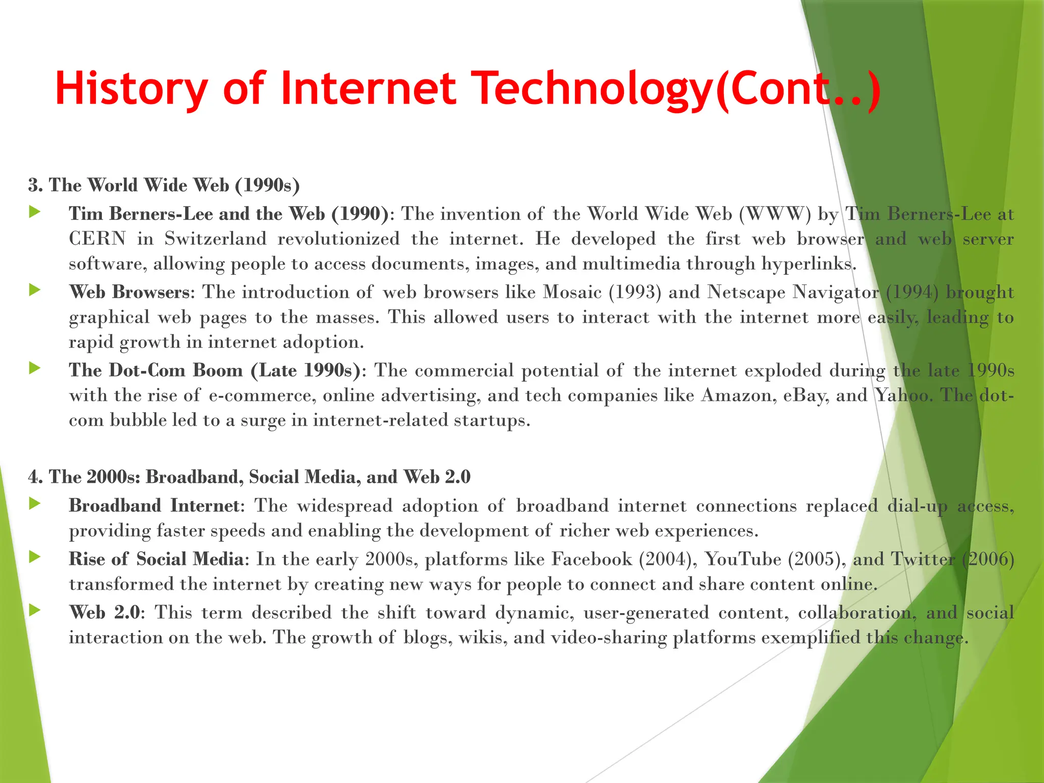 History of Internet Technology(Cont..)
3. The World Wide Web (1990s)
 Tim Berners-Lee and the Web (1990): The invention of the World Wide Web (WWW) by Tim Berners-Lee at
CERN in Switzerland revolutionized the internet. He developed the first web browser and web server
software, allowing people to access documents, images, and multimedia through hyperlinks.
 Web Browsers: The introduction of web browsers like Mosaic (1993) and Netscape Navigator (1994) brought
graphical web pages to the masses. This allowed users to interact with the internet more easily, leading to
rapid growth in internet adoption.
 The Dot-Com Boom (Late 1990s): The commercial potential of the internet exploded during the late 1990s
with the rise of e-commerce, online advertising, and tech companies like Amazon, eBay, and Yahoo. The dot-
com bubble led to a surge in internet-related startups.
4. The 2000s: Broadband, Social Media, and Web 2.0
 Broadband Internet: The widespread adoption of broadband internet connections replaced dial-up access,
providing faster speeds and enabling the development of richer web experiences.
 Rise of Social Media: In the early 2000s, platforms like Facebook (2004), YouTube (2005), and Twitter (2006)
transformed the internet by creating new ways for people to connect and share content online.
 Web 2.0: This term described the shift toward dynamic, user-generated content, collaboration, and social
interaction on the web. The growth of blogs, wikis, and video-sharing platforms exemplified this change.
 