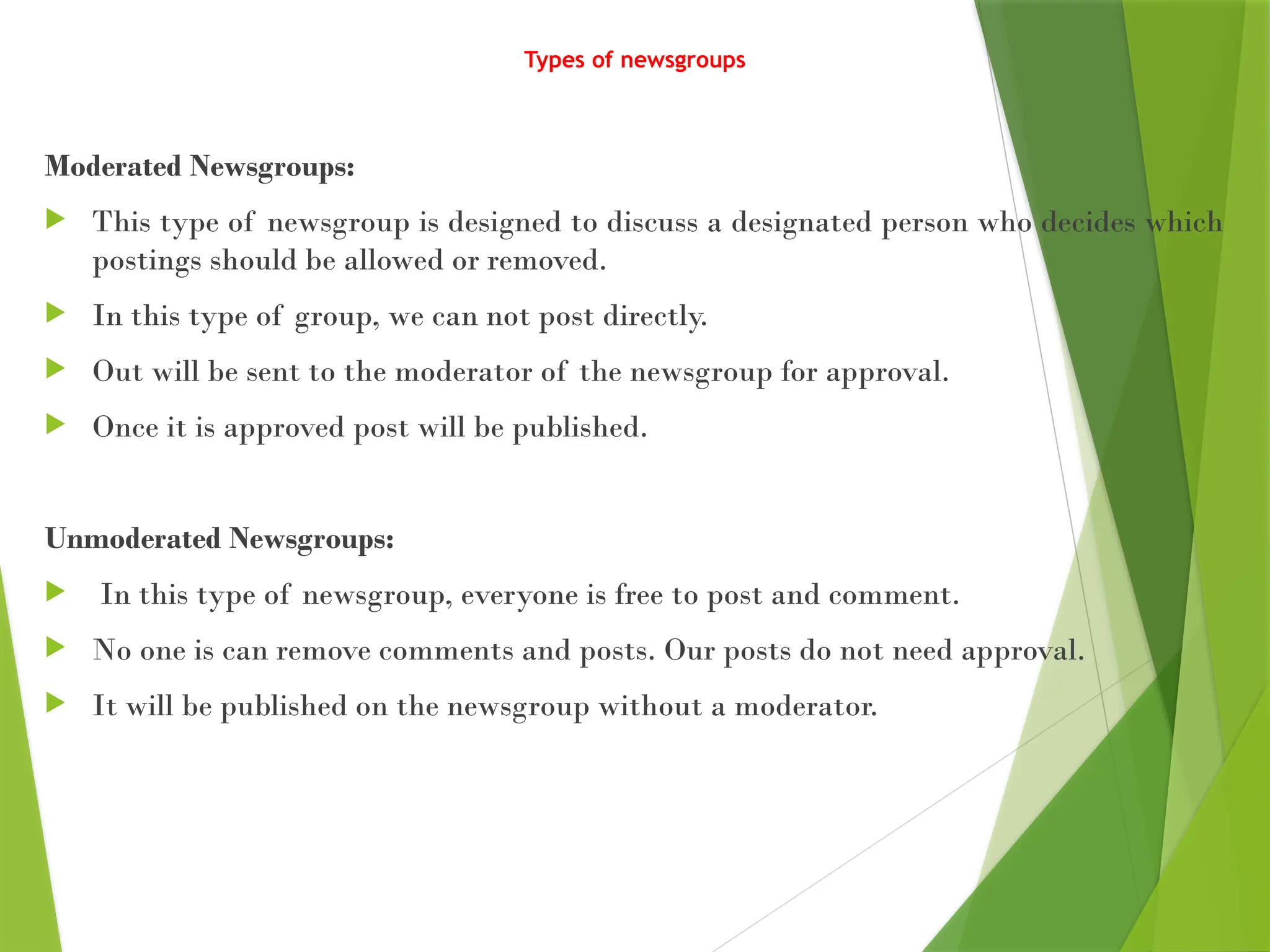 Types of newsgroups
Moderated Newsgroups:
 This type of newsgroup is designed to discuss a designated person who decides which
postings should be allowed or removed.
 In this type of group, we can not post directly.
 Out will be sent to the moderator of the newsgroup for approval.
 Once it is approved post will be published.
Unmoderated Newsgroups:
 In this type of newsgroup, everyone is free to post and comment.
 No one is can remove comments and posts. Our posts do not need approval.
 It will be published on the newsgroup without a moderator.
 