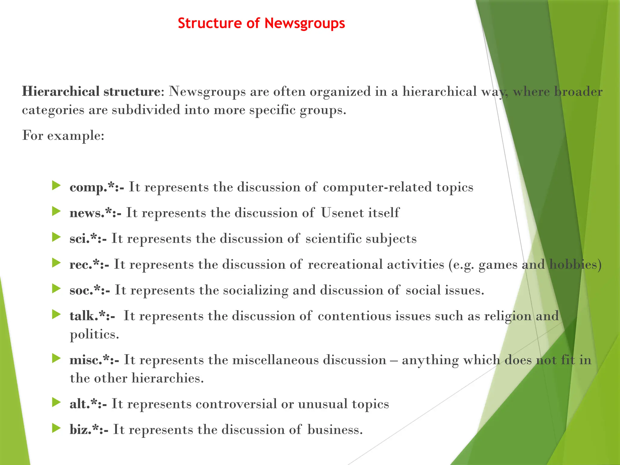 Structure of Newsgroups
Hierarchical structure: Newsgroups are often organized in a hierarchical way, where broader
categories are subdivided into more specific groups.
For example:
 comp.*:- It represents the discussion of computer-related topics
 news.*:- It represents the discussion of Usenet itself
 sci.*:- It represents the discussion of scientific subjects
 rec.*:- It represents the discussion of recreational activities (e.g. games and hobbies)
 soc.*:- It represents the socializing and discussion of social issues.
 talk.*:- It represents the discussion of contentious issues such as religion and
politics.
 misc.*:- It represents the miscellaneous discussion – anything which does not fit in
the other hierarchies.
 alt.*:- It represents controversial or unusual topics
 biz.*:- It represents the discussion of business.
 