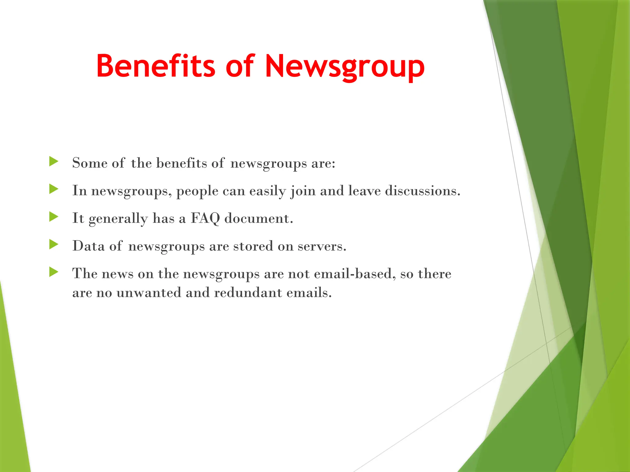 Benefits of Newsgroup
 Some of the benefits of newsgroups are:
 In newsgroups, people can easily join and leave discussions.
 It generally has a FAQ document.
 Data of newsgroups are stored on servers.
 The news on the newsgroups are not email-based, so there
are no unwanted and redundant emails.
 