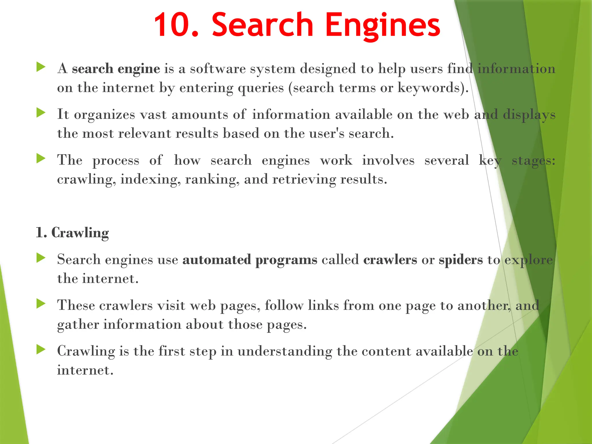 10. Search Engines
 A search engine is a software system designed to help users find information
on the internet by entering queries (search terms or keywords).
 It organizes vast amounts of information available on the web and displays
the most relevant results based on the user's search.
 The process of how search engines work involves several key stages:
crawling, indexing, ranking, and retrieving results.
1. Crawling
 Search engines use automated programs called crawlers or spiders to explore
the internet.
 These crawlers visit web pages, follow links from one page to another, and
gather information about those pages.
 Crawling is the first step in understanding the content available on the
internet.
 