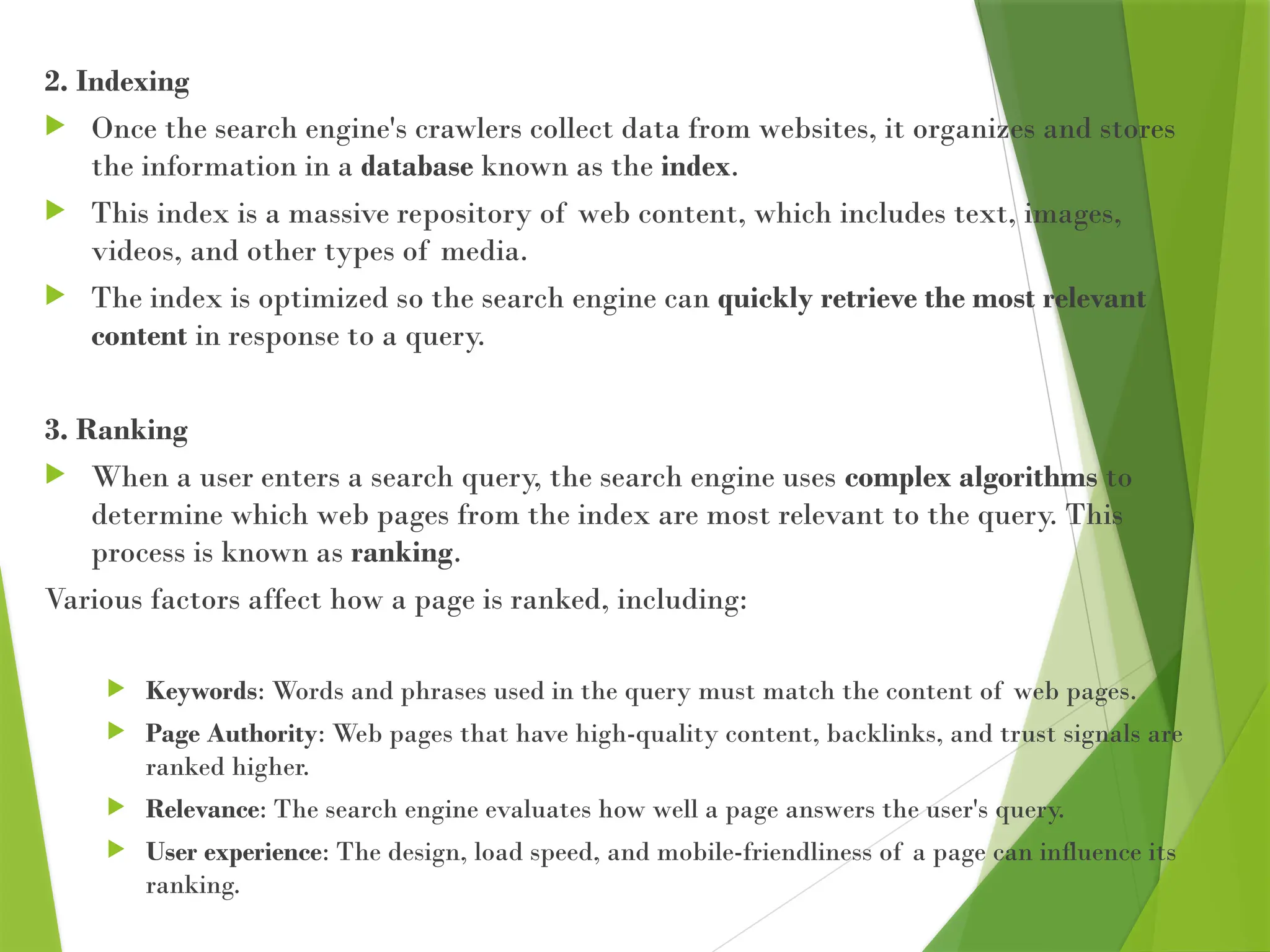 2. Indexing
 Once the search engine's crawlers collect data from websites, it organizes and stores
the information in a database known as the index.
 This index is a massive repository of web content, which includes text, images,
videos, and other types of media.
 The index is optimized so the search engine can quickly retrieve the most relevant
content in response to a query.
3. Ranking
 When a user enters a search query, the search engine uses complex algorithms to
determine which web pages from the index are most relevant to the query. This
process is known as ranking.
Various factors affect how a page is ranked, including:
 Keywords: Words and phrases used in the query must match the content of web pages.
 Page Authority: Web pages that have high-quality content, backlinks, and trust signals are
ranked higher.
 Relevance: The search engine evaluates how well a page answers the user's query.
 User experience: The design, load speed, and mobile-friendliness of a page can influence its
ranking.
 