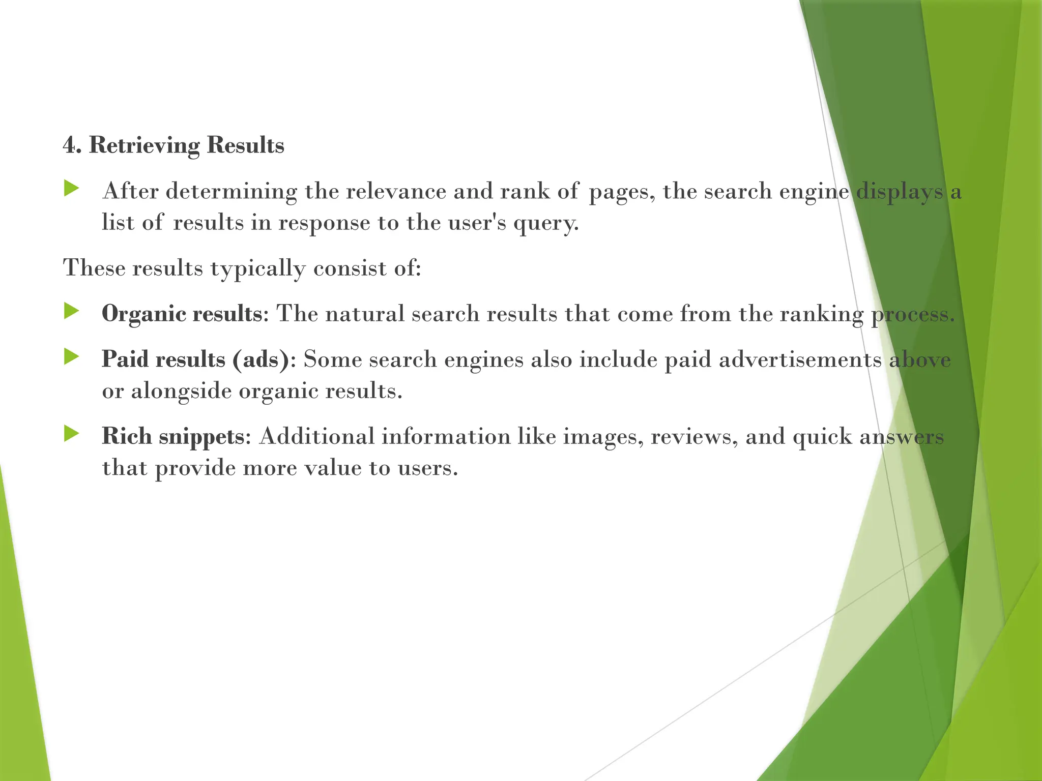 4. Retrieving Results
 After determining the relevance and rank of pages, the search engine displays a
list of results in response to the user's query.
These results typically consist of:
 Organic results: The natural search results that come from the ranking process.
 Paid results (ads): Some search engines also include paid advertisements above
or alongside organic results.
 Rich snippets: Additional information like images, reviews, and quick answers
that provide more value to users.
 