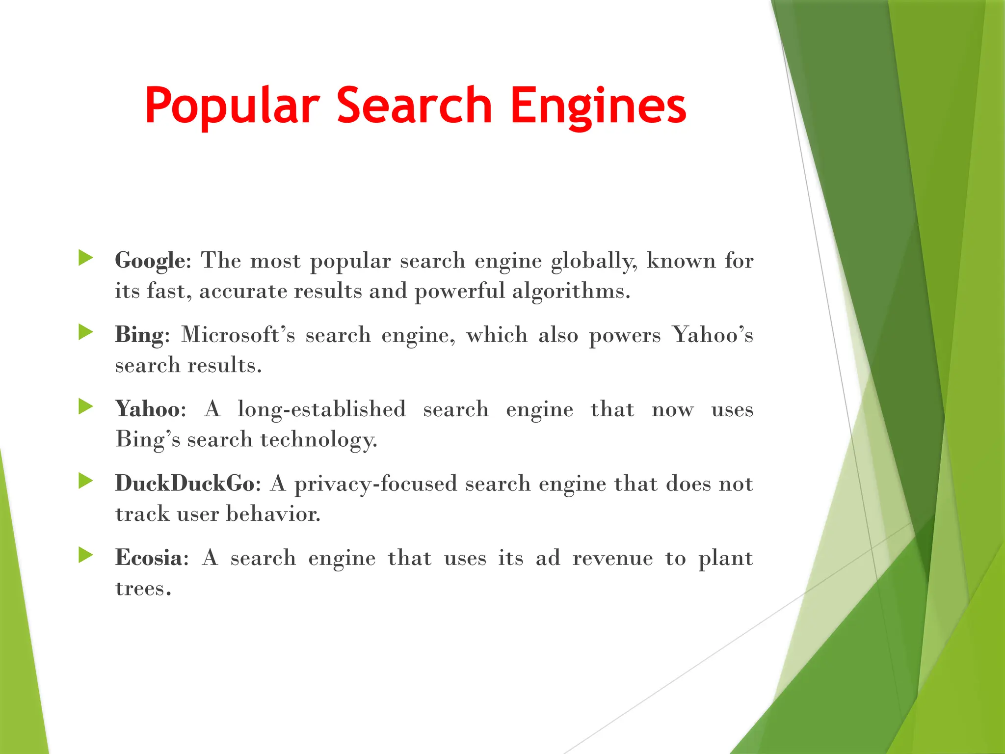 Popular Search Engines
 Google: The most popular search engine globally, known for
its fast, accurate results and powerful algorithms.
 Bing: Microsoft’s search engine, which also powers Yahoo’s
search results.
 Yahoo: A long-established search engine that now uses
Bing’s search technology.
 DuckDuckGo: A privacy-focused search engine that does not
track user behavior.
 Ecosia: A search engine that uses its ad revenue to plant
trees.
 