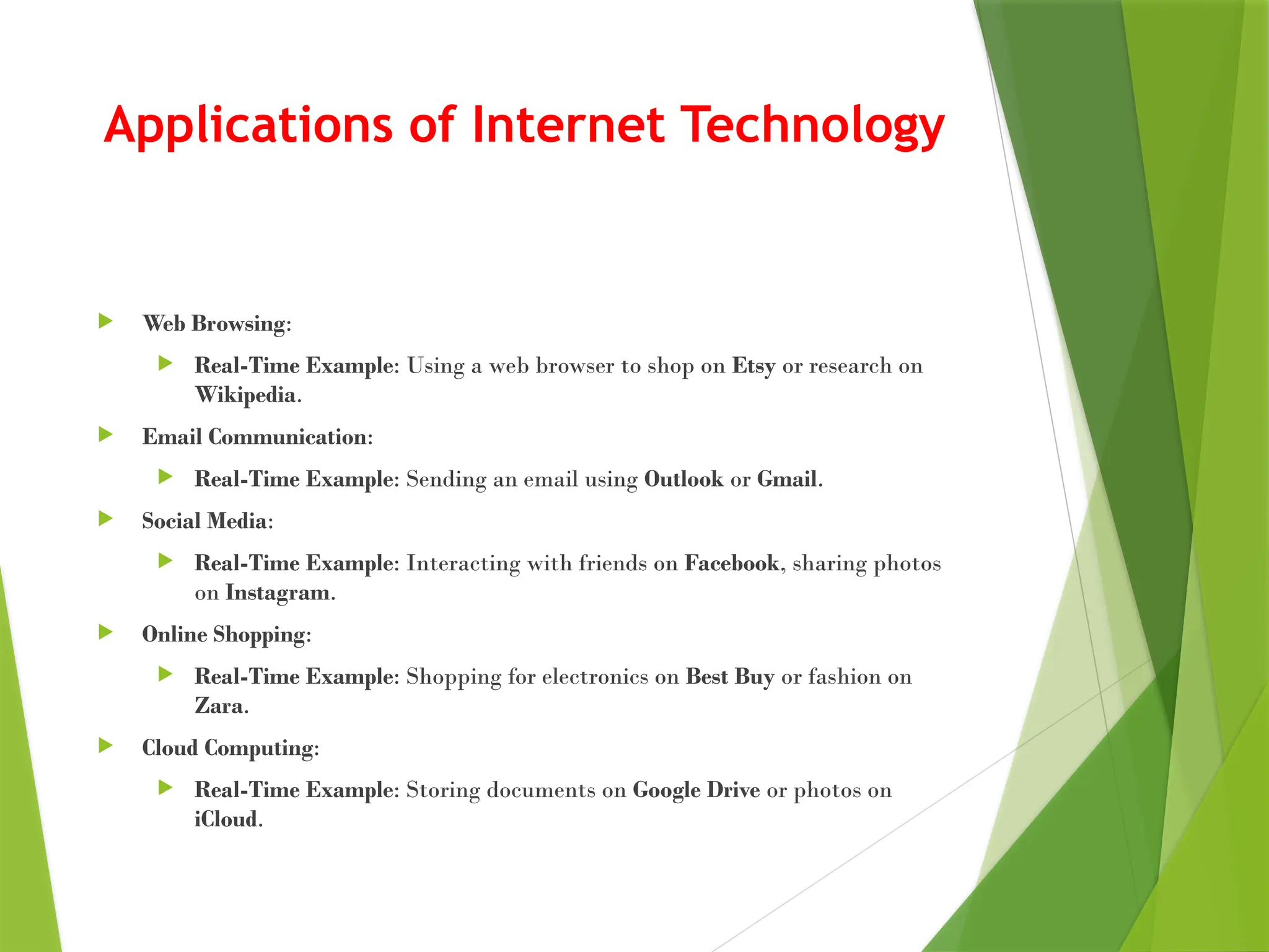 Applications of Internet Technology
 Web Browsing:
 Real-Time Example: Using a web browser to shop on Etsy or research on
Wikipedia.
 Email Communication:
 Real-Time Example: Sending an email using Outlook or Gmail.
 Social Media:
 Real-Time Example: Interacting with friends on Facebook, sharing photos
on Instagram.
 Online Shopping:
 Real-Time Example: Shopping for electronics on Best Buy or fashion on
Zara.
 Cloud Computing:
 Real-Time Example: Storing documents on Google Drive or photos on
iCloud.
 