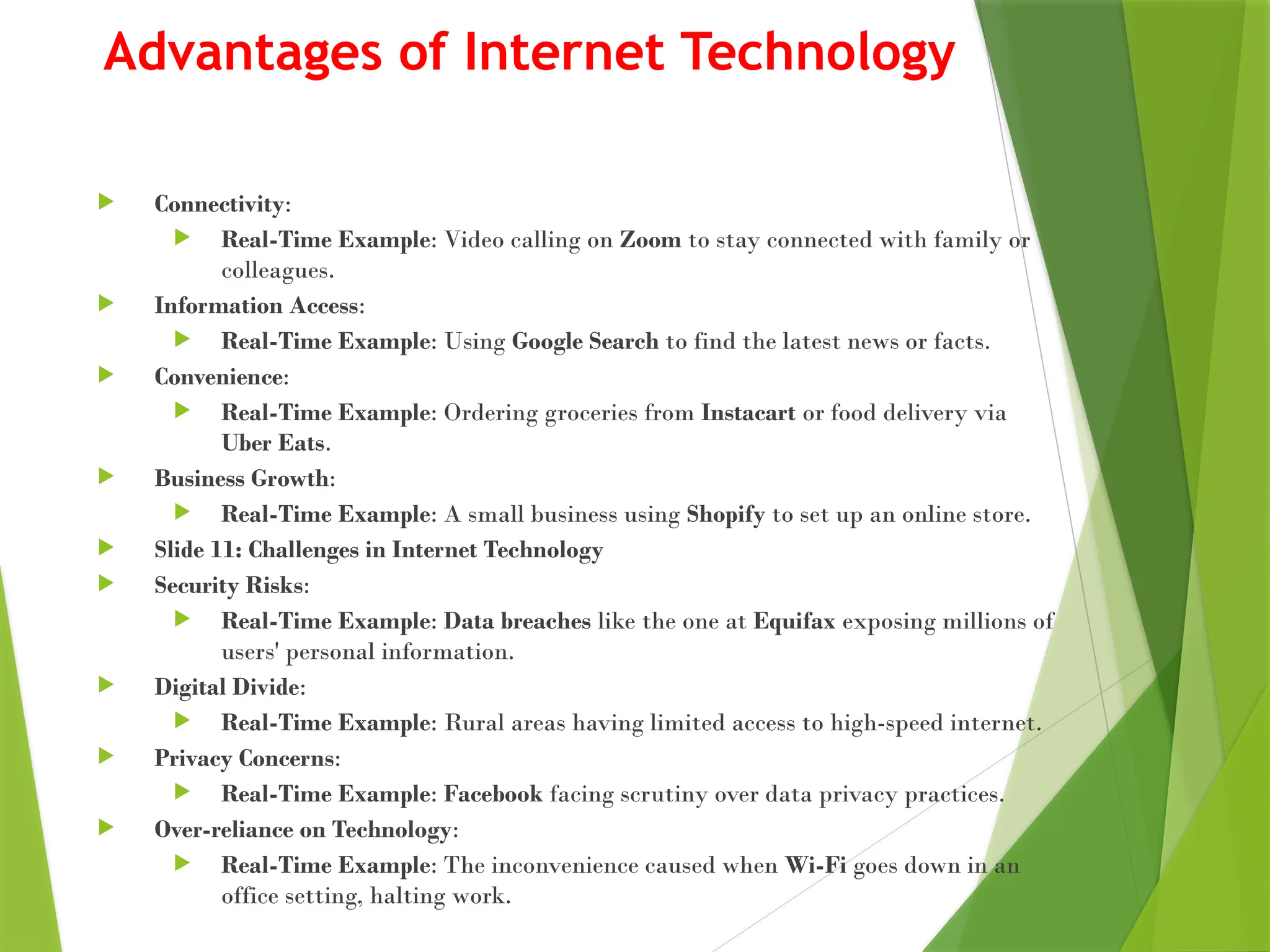 Advantages of Internet Technology
 Connectivity:
 Real-Time Example: Video calling on Zoom to stay connected with family or
colleagues.
 Information Access:
 Real-Time Example: Using Google Search to find the latest news or facts.
 Convenience:
 Real-Time Example: Ordering groceries from Instacart or food delivery via
Uber Eats.
 Business Growth:
 Real-Time Example: A small business using Shopify to set up an online store.
 Slide 11: Challenges in Internet Technology
 Security Risks:
 Real-Time Example: Data breaches like the one at Equifax exposing millions of
users' personal information.
 Digital Divide:
 Real-Time Example: Rural areas having limited access to high-speed internet.
 Privacy Concerns:
 Real-Time Example: Facebook facing scrutiny over data privacy practices.
 Over-reliance on Technology:
 Real-Time Example: The inconvenience caused when Wi-Fi goes down in an
office setting, halting work.
 