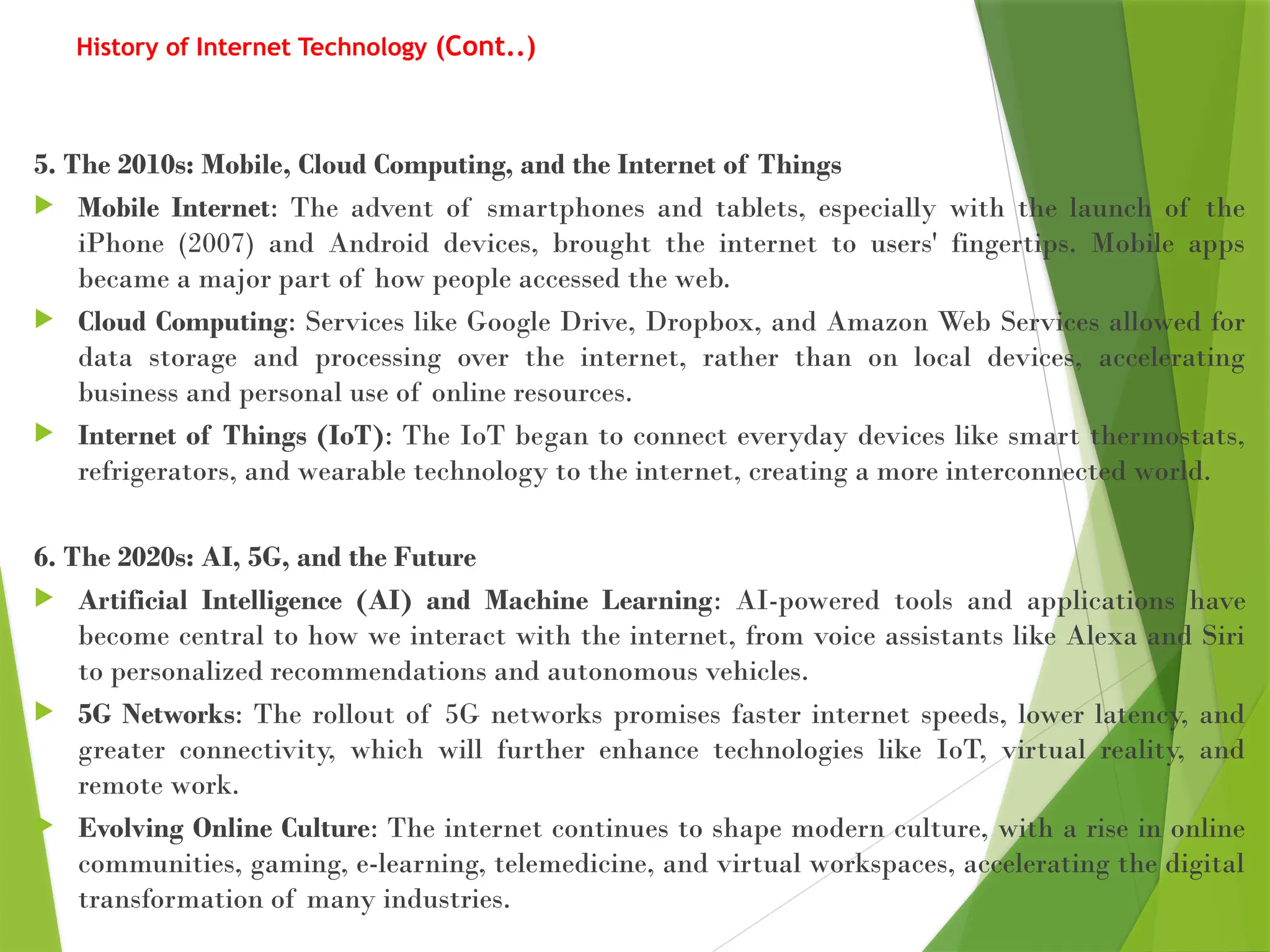 History of Internet Technology (Cont..)
5. The 2010s: Mobile, Cloud Computing, and the Internet of Things
 Mobile Internet: The advent of smartphones and tablets, especially with the launch of the
iPhone (2007) and Android devices, brought the internet to users' fingertips. Mobile apps
became a major part of how people accessed the web.
 Cloud Computing: Services like Google Drive, Dropbox, and Amazon Web Services allowed for
data storage and processing over the internet, rather than on local devices, accelerating
business and personal use of online resources.
 Internet of Things (IoT): The IoT began to connect everyday devices like smart thermostats,
refrigerators, and wearable technology to the internet, creating a more interconnected world.
6. The 2020s: AI, 5G, and the Future
 Artificial Intelligence (AI) and Machine Learning: AI-powered tools and applications have
become central to how we interact with the internet, from voice assistants like Alexa and Siri
to personalized recommendations and autonomous vehicles.
 5G Networks: The rollout of 5G networks promises faster internet speeds, lower latency, and
greater connectivity, which will further enhance technologies like IoT, virtual reality, and
remote work.
 Evolving Online Culture: The internet continues to shape modern culture, with a rise in online
communities, gaming, e-learning, telemedicine, and virtual workspaces, accelerating the digital
transformation of many industries.
 