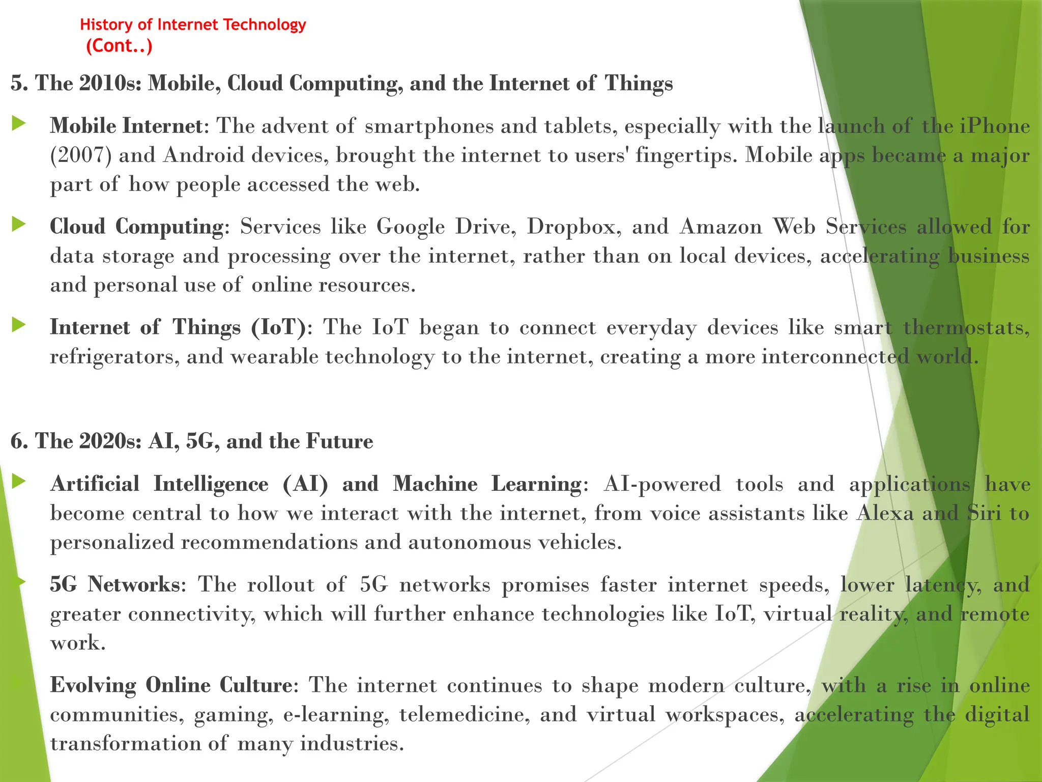 History of Internet Technology
(Cont..)
5. The 2010s: Mobile, Cloud Computing, and the Internet of Things
 Mobile Internet: The advent of smartphones and tablets, especially with the launch of the iPhone
(2007) and Android devices, brought the internet to users' fingertips. Mobile apps became a major
part of how people accessed the web.
 Cloud Computing: Services like Google Drive, Dropbox, and Amazon Web Services allowed for
data storage and processing over the internet, rather than on local devices, accelerating business
and personal use of online resources.
 Internet of Things (IoT): The IoT began to connect everyday devices like smart thermostats,
refrigerators, and wearable technology to the internet, creating a more interconnected world.
6. The 2020s: AI, 5G, and the Future
 Artificial Intelligence (AI) and Machine Learning: AI-powered tools and applications have
become central to how we interact with the internet, from voice assistants like Alexa and Siri to
personalized recommendations and autonomous vehicles.
 5G Networks: The rollout of 5G networks promises faster internet speeds, lower latency, and
greater connectivity, which will further enhance technologies like IoT, virtual reality, and remote
work.
 Evolving Online Culture: The internet continues to shape modern culture, with a rise in online
communities, gaming, e-learning, telemedicine, and virtual workspaces, accelerating the digital
transformation of many industries.
 