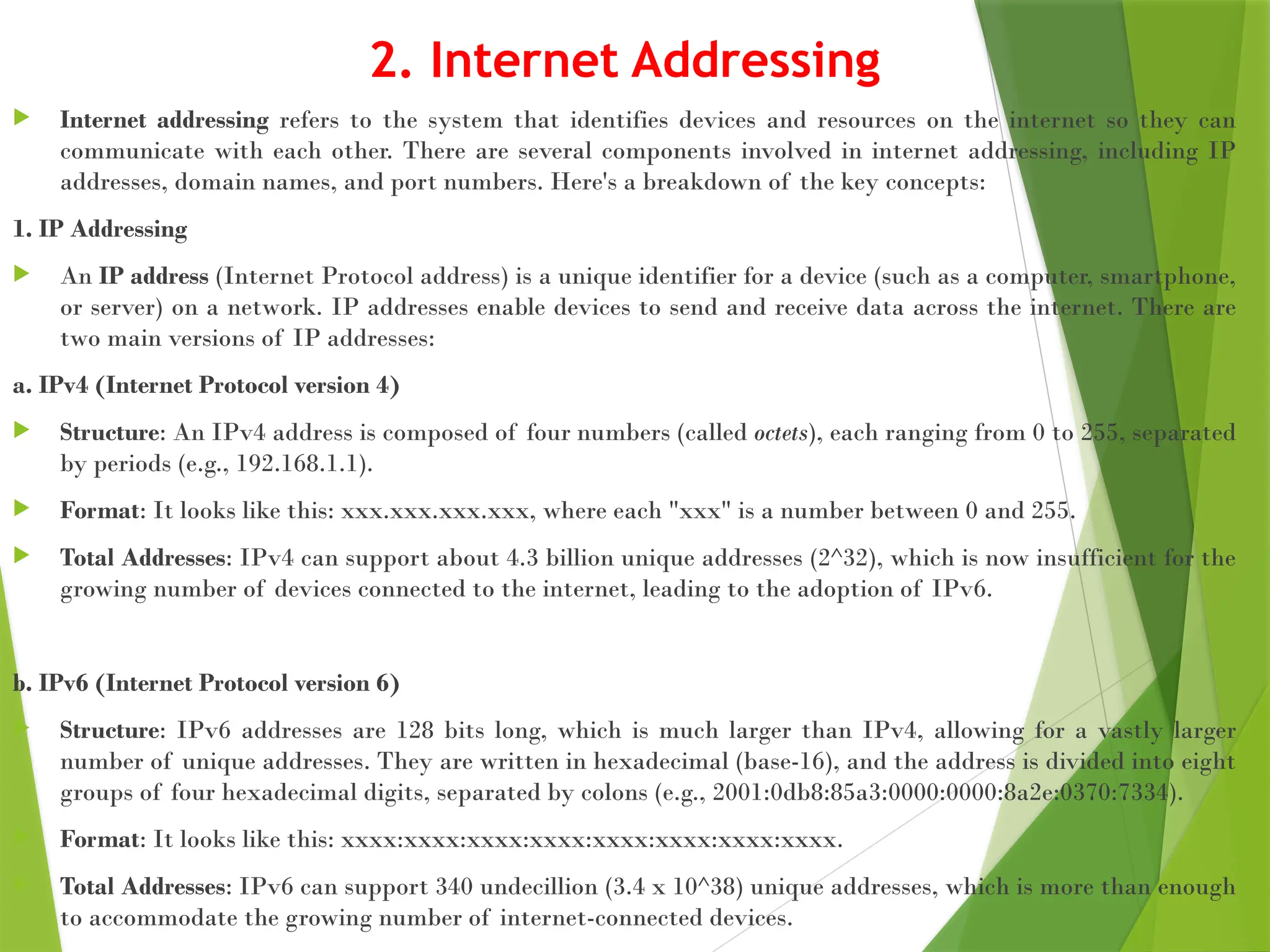 2. Internet Addressing
 Internet addressing refers to the system that identifies devices and resources on the internet so they can
communicate with each other. There are several components involved in internet addressing, including IP
addresses, domain names, and port numbers. Here's a breakdown of the key concepts:
1. IP Addressing
 An IP address (Internet Protocol address) is a unique identifier for a device (such as a computer, smartphone,
or server) on a network. IP addresses enable devices to send and receive data across the internet. There are
two main versions of IP addresses:
a. IPv4 (Internet Protocol version 4)
 Structure: An IPv4 address is composed of four numbers (called octets), each ranging from 0 to 255, separated
by periods (e.g., 192.168.1.1).
 Format: It looks like this: xxx.xxx.xxx.xxx, where each "xxx" is a number between 0 and 255.
 Total Addresses: IPv4 can support about 4.3 billion unique addresses (2^32), which is now insufficient for the
growing number of devices connected to the internet, leading to the adoption of IPv6.
b. IPv6 (Internet Protocol version 6)
 Structure: IPv6 addresses are 128 bits long, which is much larger than IPv4, allowing for a vastly larger
number of unique addresses. They are written in hexadecimal (base-16), and the address is divided into eight
groups of four hexadecimal digits, separated by colons (e.g., 2001:0db8:85a3:0000:0000:8a2e:0370:7334).
 Format: It looks like this: xxxx:xxxx:xxxx:xxxx:xxxx:xxxx:xxxx:xxxx.
 Total Addresses: IPv6 can support 340 undecillion (3.4 x 10^38) unique addresses, which is more than enough
to accommodate the growing number of internet-connected devices.
 