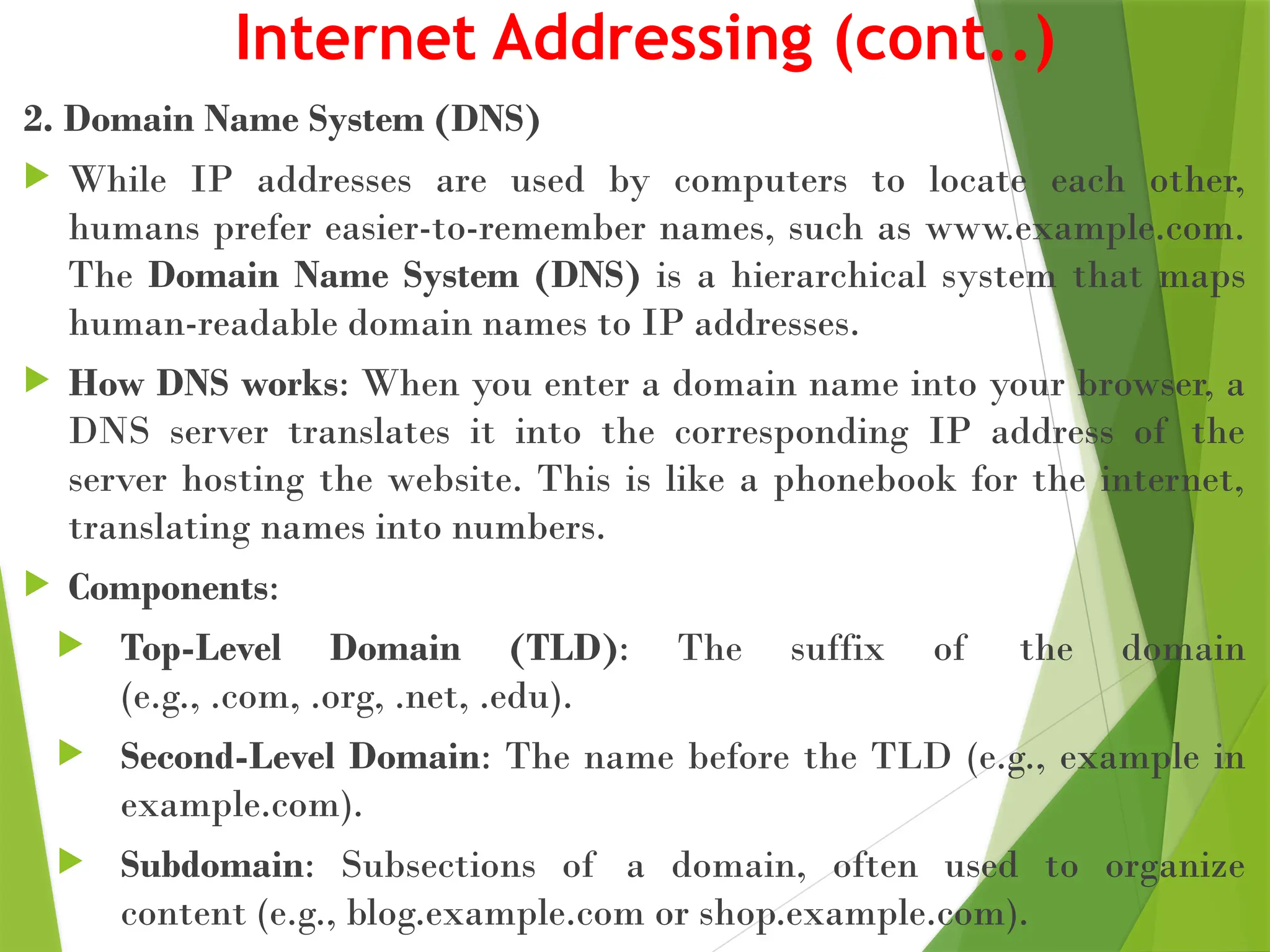 Internet Addressing (cont..)
2. Domain Name System (DNS)
 While IP addresses are used by computers to locate each other,
humans prefer easier-to-remember names, such as www.example.com.
The Domain Name System (DNS) is a hierarchical system that maps
human-readable domain names to IP addresses.
 How DNS works: When you enter a domain name into your browser, a
DNS server translates it into the corresponding IP address of the
server hosting the website. This is like a phonebook for the internet,
translating names into numbers.
 Components:
 Top-Level Domain (TLD): The suffix of the domain
(e.g., .com, .org, .net, .edu).
 Second-Level Domain: The name before the TLD (e.g., example in
example.com).
 Subdomain: Subsections of a domain, often used to organize
content (e.g., blog.example.com or shop.example.com).
 