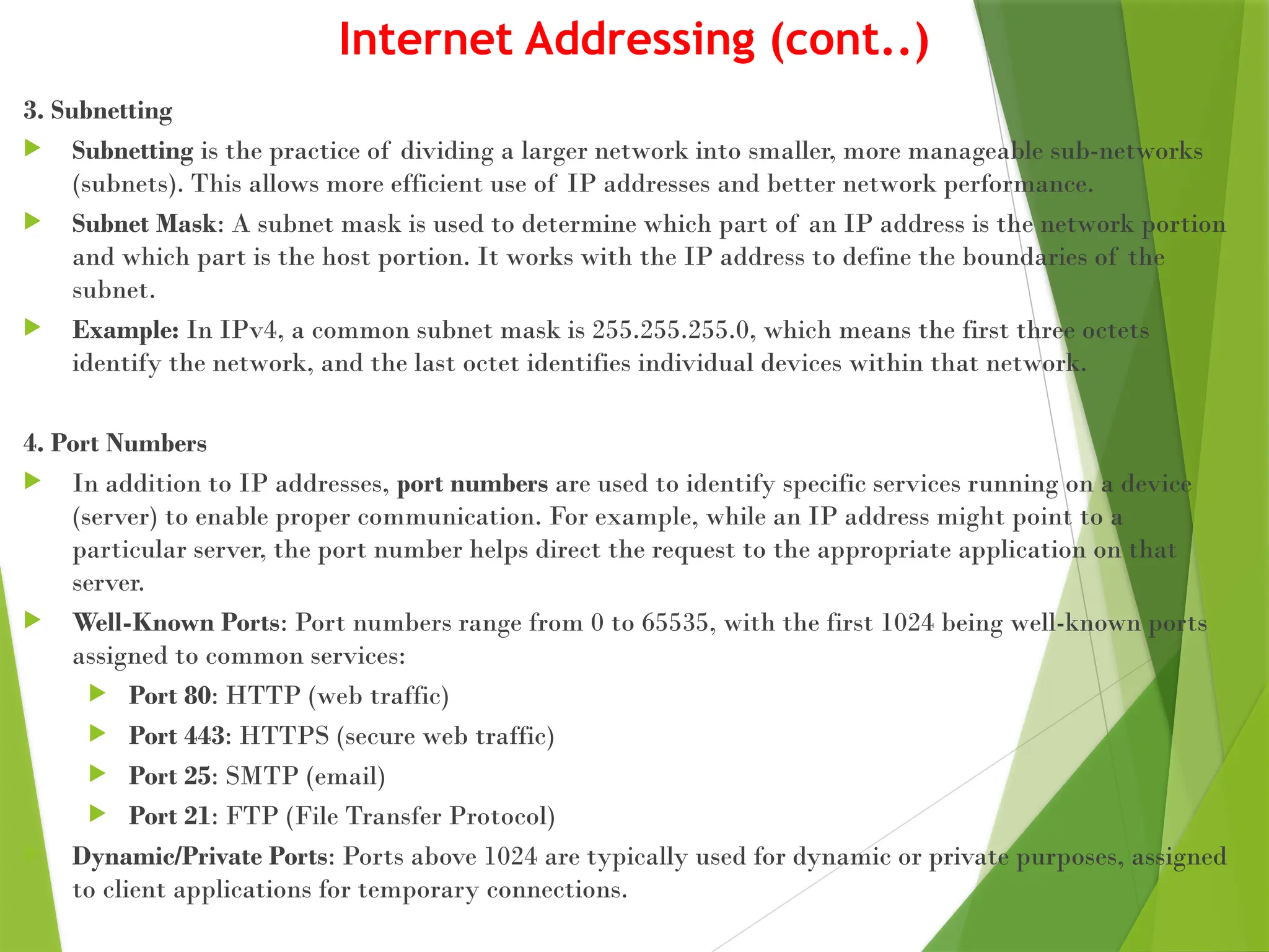 Internet Addressing (cont..)
3. Subnetting
 Subnetting is the practice of dividing a larger network into smaller, more manageable sub-networks
(subnets). This allows more efficient use of IP addresses and better network performance.
 Subnet Mask: A subnet mask is used to determine which part of an IP address is the network portion
and which part is the host portion. It works with the IP address to define the boundaries of the
subnet.
 Example: In IPv4, a common subnet mask is 255.255.255.0, which means the first three octets
identify the network, and the last octet identifies individual devices within that network.
4. Port Numbers
 In addition to IP addresses, port numbers are used to identify specific services running on a device
(server) to enable proper communication. For example, while an IP address might point to a
particular server, the port number helps direct the request to the appropriate application on that
server.
 Well-Known Ports: Port numbers range from 0 to 65535, with the first 1024 being well-known ports
assigned to common services:
 Port 80: HTTP (web traffic)
 Port 443: HTTPS (secure web traffic)
 Port 25: SMTP (email)
 Port 21: FTP (File Transfer Protocol)
 Dynamic/Private Ports: Ports above 1024 are typically used for dynamic or private purposes, assigned
to client applications for temporary connections.
 