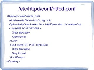 /etc/httpd/conf/httpd.conf <Directory /home/*/public_html> AllowOverride FileInfo AuthConfig Limit Options MultiViews Indexes SymLinksIfOwnerMatch IncludesNoExec <Limit GET POST OPTIONS> Order allow,deny Allow from all </Limit> <LimitExcept GET POST OPTIONS> Order deny,allow Deny from all </LimitExcept> </Directory> 