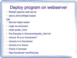 Deploy program on webserver Restart apache web server /etc/rc.d/init.d/httpd restart OR Service httpd restart Login as ami(user) mkdir public_html Put first.php in /home/ami/public_html dir chmod -R o+rx /home/ami/* chmod o+rx /home/ami chmod o+rx /home Check in browser http://localhost/~ami/first.php 
