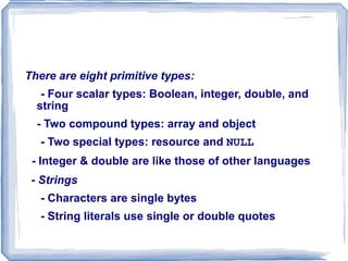 Primitives, Operations, and    Expressions - No type declarations of variable - Variable can be used as $var - An unassigned (unbound) variable has the value, NULL -  The  unset  function sets a variable to  NULL - The  IsSet  function is used to determine whether a variable  is  NULL - error_reporting(15);  - prevents PHP from using unbound variables - list predefined variables, including the environment variables of the host OS with  phpinfo()  in a script  