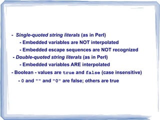 There are eight primitive types: - Four scalar types: Boolean, integer, double, and  string - Two compound types: array and object - Two special types: resource and  NULL - Integer & double are like those of other languages -  Strings - Characters are single bytes - String literals use single or double quotes  